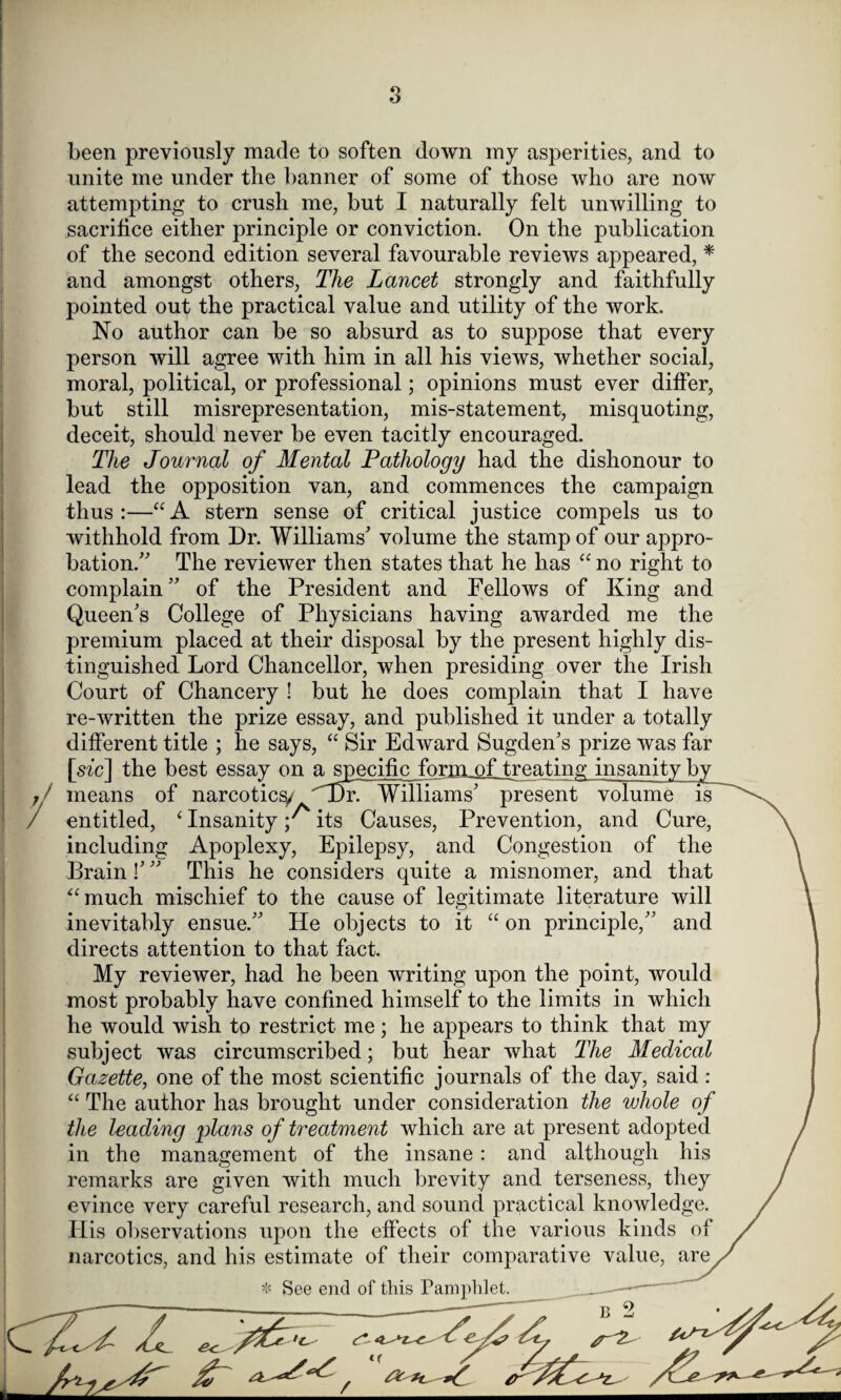been previously made to soften down my asperities, and to unite me under the banner of some of those who are now attempting to crush me, but I naturally felt unwilling to sacrifice either principle or conviction. On the publication of the second edition several favourable reviews appeared, * and amongst others, The Lancet strongly and faithfully pointed out the practical value and utility of the work. No author can be so absurd as to suppose that every person will agree with him in all his views, whether social, moral, political, or professional; opinions must ever differ, but still misrepresentation, mis-statement, misquoting, deceit, should never be even tacitly encouraged. The Journal of Mental Pathology had the dishonour to lead the opposition van, and commences the campaign thus:—“A stern sense of critical justice compels us to withhold from Dr. Williams' volume the stamp of our appro¬ bation/' The reviewer then states that he has “ no right to complain” of the President and Fellows of King and Queen's College of Physicians having awarded me the premium placed at their disposal by the present highly dis¬ tinguished Lord Chancellor, when presiding over the Irish Court of Chancery ! but he does complain that I have re-written the prize essay, and published it under a totally different title ; he says, “ Sir Edward Sugden's prize was far [szc] the best essay on a specific form^Ltreating insanity b means of narcotic^ 'Ur. Williams' present volume is entitled, ‘ Insanity y its Causes, Prevention, and Cure including Apoplexy, Epilepsy, and Congestion of the Brain!''' This he considers quite a misnomer, and that “much mischief to the cause of legitimate literature will inevitably ensue.” He objects to it “ on principle,” and directs attention to that fact. My reviewer, had he been writing upon the point, would most probably have confined himself to the limits in which he would wish to restrict me; he appears to think that my subject was circumscribed; but hear what The Medical Gazette, one of the most scientific journals of the day, said : “ The author has brought under consideration the whole of the leading plans of treatment which are at present adopted in the management of the insane : and although his remarks are given with much brevity and terseness, they evince very careful research, and sound practical knowledge. His observations upon the effects of the various kinds of narcotics, and his estimate of their comparative value, are * See end of this Pamphlet.