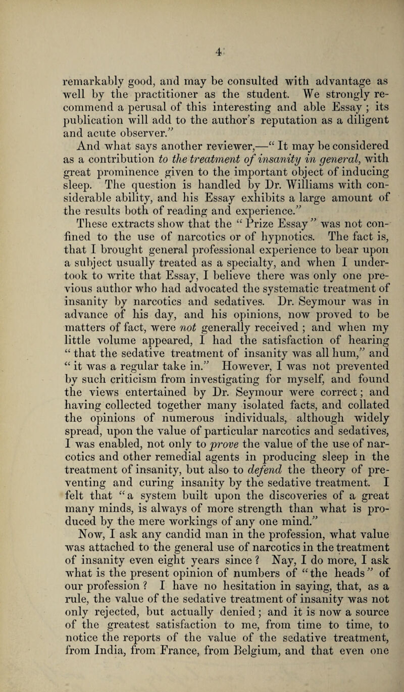 remarkably good, and may be consulted with advantage as well by the practitioner as the student. We strongly re¬ commend a perusal of this interesting and able Essay ; its publication will add to the author’s reputation as a diligent and acute observer.” And what says another reviewer,—“ It may he considered as a contribution to the treatment of insanity in general, with great prominence given to the important object of inducing sleep. The question is handled by Dr. Williams with con¬ siderable ability, and his Essay exhibits a large amount of the results both of reading and experience.” These extracts show that the “ Prize Essay ” was not con¬ fined to the use of narcotics or of hypnotics. The fact is, that I brought general professional experience to bear upon a subject usually treated as a specialty, and when I under¬ took to write that Essay, I believe there was only one pre¬ vious author who had advocated the systematic treatment of insanity by narcotics and sedatives. Dr. Seymour was in advance of his day, and his opinions, now proved to be matters of fact, were not generally received ; and when my little volume appeared, I had the satisfaction of hearing “ that the sedative treatment of insanity was all hum,” and “ it was a regular take in.” However, I was not prevented by such criticism from investigating for myself, and found the views entertained by Dr. Seymour were correct; and having collected together many isolated facts, and collated the opinions of numerous individuals, although widely spread, upon the value of particular narcotics and sedatives, 1 was enabled, not only to prove the value of the use of nar¬ cotics and other remedial agents in producing sleep in the treatment of insanity, but also to defend the theory of pre¬ venting and curing insanity by the sedative treatment. I felt that “a system built upon the discoveries of a great many minds, is always of more strength than what is pro¬ duced by the mere workings of any one mind.” Now, I ask any candid man in the profession, what value was attached to the general use of narcotics in the treatment of insanity even eight years since ? Nay, I do more, I ask what is the present opinion of numbers of “the heads” of our profession ? I have no hesitation in saying, that, as a rule, the value of the sedative treatment of insanity was not only rejected, but actually denied; and it is now a source of the greatest satisfaction to me, from time to time, to notice the reports of the value of the sedative treatment, from India, from France, from Belgium, and that even one