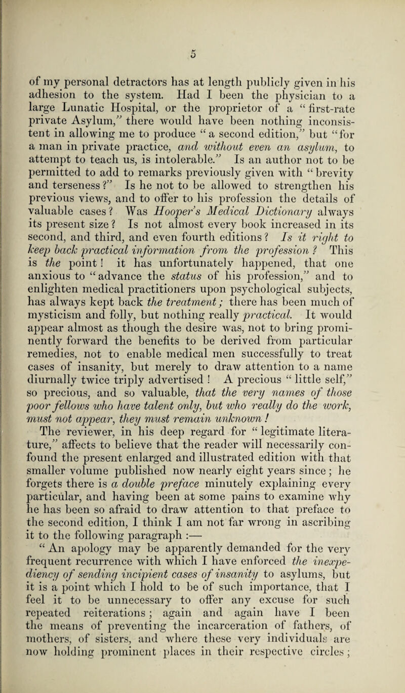 of my personal detractors has at length publicly given in his adhesion to the system. Had I been the physician to a large Lunatic Hospital, or the proprietor of a “ first-rate private Asylum/' there would have been nothing inconsis¬ tent in allowing me to produce “ a second edition, but “for a man in private practice, and without even an asylum, to attempt to teach us, is intolerable. Is an author not to be permitted to add to remarks previously given with “ brevity and terseness ? Is he not to be allowed to strengthen his previous views, and to offer to his profession the details of valuable cases ? Was Hooper’s Medical Dictionary always its present size ? Is not almost every book increased in its second, and third, and even fourth editions ? Is it right to keep hack practical information from the profession ? This is the point! it has unfortunately happened, that one anxious to “ advance the status of his profession, and to enlighten medical practitioners upon psychological subjects, has always kept back the treatment; there has been much of mysticism and folly, but nothing really practical. It would appear almost as though the desire was, not to bring promi¬ nently forward the benefits to be derived from particular remedies, not to enable medical men successfully to treat cases of insanity, hut merely to draw attention to a name diurnally twice triply advertised ! A precious “ little self, so precious, and so valuable, that the very names of those poor fellows who have talent only, hut who really do the work, must not appear, they must remain unknown ! The reviewer, in his deep regard for “ legitimate litera¬ ture, affects to believe that the reader will necessarily con¬ found the present enlarged and illustrated edition with that smaller volume published now nearly eight years since ; he forgets there is a double preface minutely explaining every particular, and having been at some pains to examine why he has been so afraid to draw attention to that preface to the second edition, I think I am not far wrong in ascribing it to the following paragraph :— “ An apology may be apparently demanded for the very frequent recurrence with which I have enforced the inexpe¬ diency of sending incipient cases of insanity to asylums, but it is a point which I hold to be of such importance, that I feel it to be unnecessary to offer any excuse for such repeated reiterations; again and again have I been the means of preventing the incarceration of fathers, of mothers, of sisters, and where these very individuals are now holding prominent places in their respective circles ;