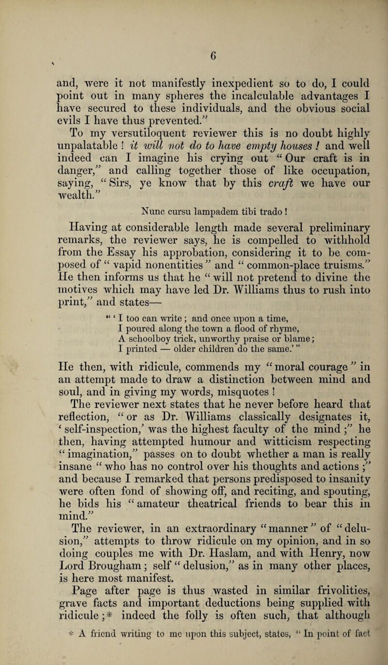 and, were it not manifestly inexpedient so to do, I could point out in many spheres the incalculable advantages I have secured to these individuals, and the obvious social evils I have thus prevented/' To my versutiloquent reviewer this is no doubt highly unpalatable ! it will not do to have empty houses ! and well indeed can I imagine his crying out “ Our craft is in danger, and calling together those of like occupation, saying, “ Sirs, ye know that by this craft we have our wealth. Nunc cursu lampadem tibi trado ! Having at considerable length made several preliminary remarks, the reviewer says, he is compelled to withhold from the Essay his approbation, considering it to be com¬ posed of “ vapid nonentities and “ common-place truisms. He then informs us that he “ will not pretend to divine the motives which may have led Dr. Williams thus to rush into print, and states— “ ‘ I too can write; and once upon a time, I poured along the town a flood of rhyme, A schoolboy trick, unworthy praise or blame; I printed — older children do the same.’ ” He then, with ridicule, commends my “ moral courage  in an attempt made to draw a distinction between mind and soul, and in giving my words, misquotes ! The reviewer next states that he never before heard that reflection, “ or as Dr. Williams classically designates it, ‘ self-inspection,' was the highest faculty of the mind he then, having attempted humour and witticism respecting “ imagination, passes on to doubt whether a man is really insane “ who has no control over his thoughts and actions and because I remarked that persons predisposed to insanity were often fond of showing off, and reciting, and spouting, he bids his “ amateur theatrical friends to bear this in mind. The reviewer, in an extraordinary “ manner  of “ delu¬ sion, attempts to throw ridicule on my opinion, and in so doing couples me with Dr. Haslam, and with Henry, now Lord Brougham; self “ delusion, as in many other places, is here most manifest. Page after page is thus wasted in similar frivolities, grave facts and important deductions being supplied with ridicule ; * indeed the folly is often such, that although * A friend writing to me upon this subject, states, “ In point of fact