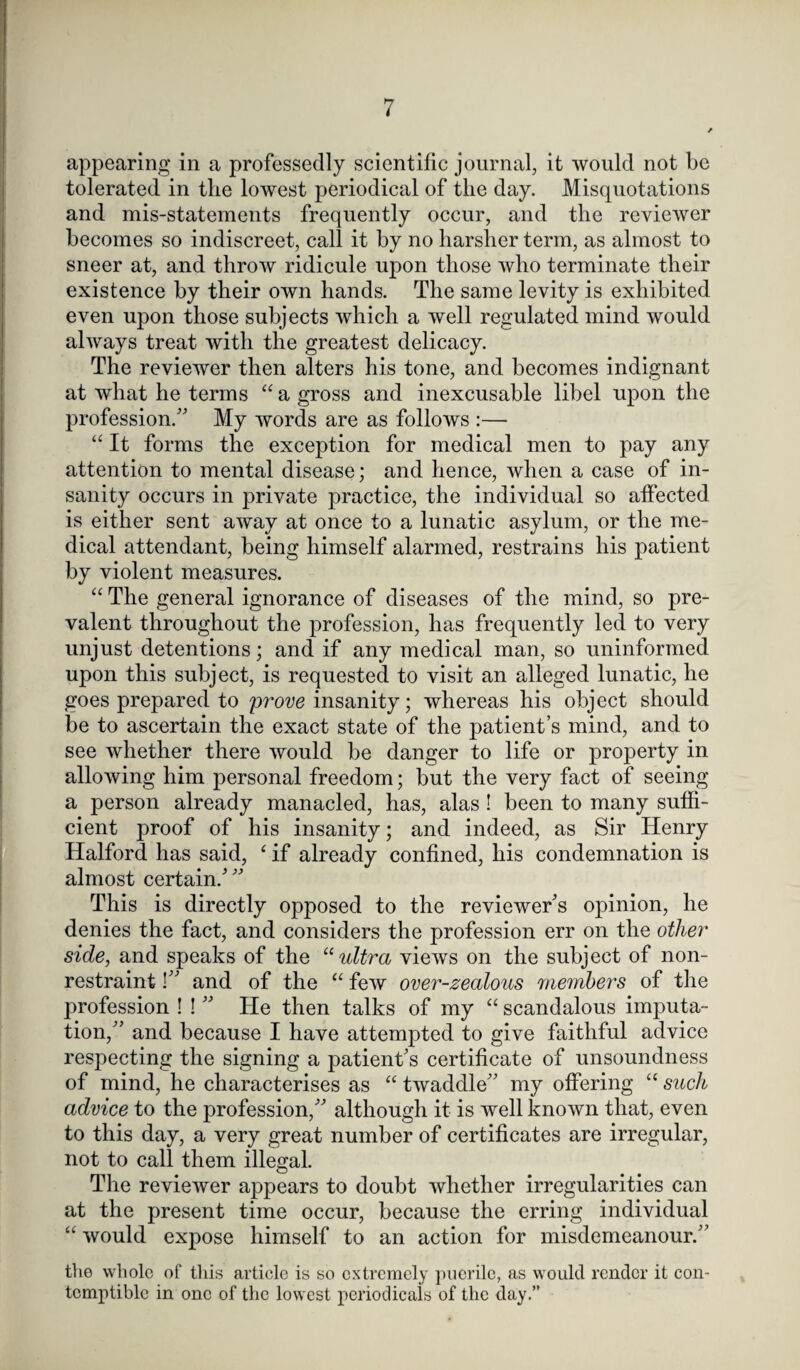 appearing in a professedly scientific journal, it would not be tolerated in tlie lowest periodical of the day. Misquotations and mis-statements frequently occur, and the reviewer becomes so indiscreet, call it by no harsher term, as almost to sneer at, and throw ridicule upon those who terminate their existence by their own hands. The same levity is exhibited even upon those subjects which a well regulated mind would always treat with the greatest delicacy. The reviewer then alters his tone, and becomes indignant at what he terms “ a gross and inexcusable libel upon the profession/' My words are as follows :— “ It forms the exception for medical men to pay any attention to mental disease; and hence, when a case of in¬ sanity occurs in private practice, the individual so affected is either sent away at once to a lunatic asylum, or the me¬ dical attendant, being himself alarmed, restrains his patient by violent measures. “ The general ignorance of diseases of the mind, so pre¬ valent throughout the profession, has frequently led to very unjust detentions; and if any medical man, so uninformed upon this subject, is requested to visit an alleged lunatic, he goes prepared to prove insanity; whereas his object should be to ascertain the exact state of the patient’s mind, and to see whether there would be danger to life or property in allowing him personal freedom; but the very fact of seeing a person already manacled, has, alas ! been to many suffi¬ cient proof of his insanity; and indeed, as Sir Henry Halford has said, ‘ if already confined, his condemnation is almost certain/ This is directly opposed to the reviewer's opinion, he denies the fact, and considers the profession err on the other side, and speaks of the “ultra views on the subject of non¬ restraint ! and of the “ few over-zealous members of the profession ! !  He then talks of my “ scandalous imputa¬ tion, and because I have attempted to give faithful advice respecting the signing a patient's certificate of unsoundness of mind, he characterises as “ twaddle my offering “ such advice to the profession, although it is well known that, even to this day, a very great number of certificates are irregular, not to call them illegal. The reviewer appears to doubt whether irregularities can at the present time occur, because the erring individual “ would expose himself to an action for misdemeanour. the whole of this article is so extremely puerile, as would render it con¬ temptible in one of the lowest periodicals of the day.”