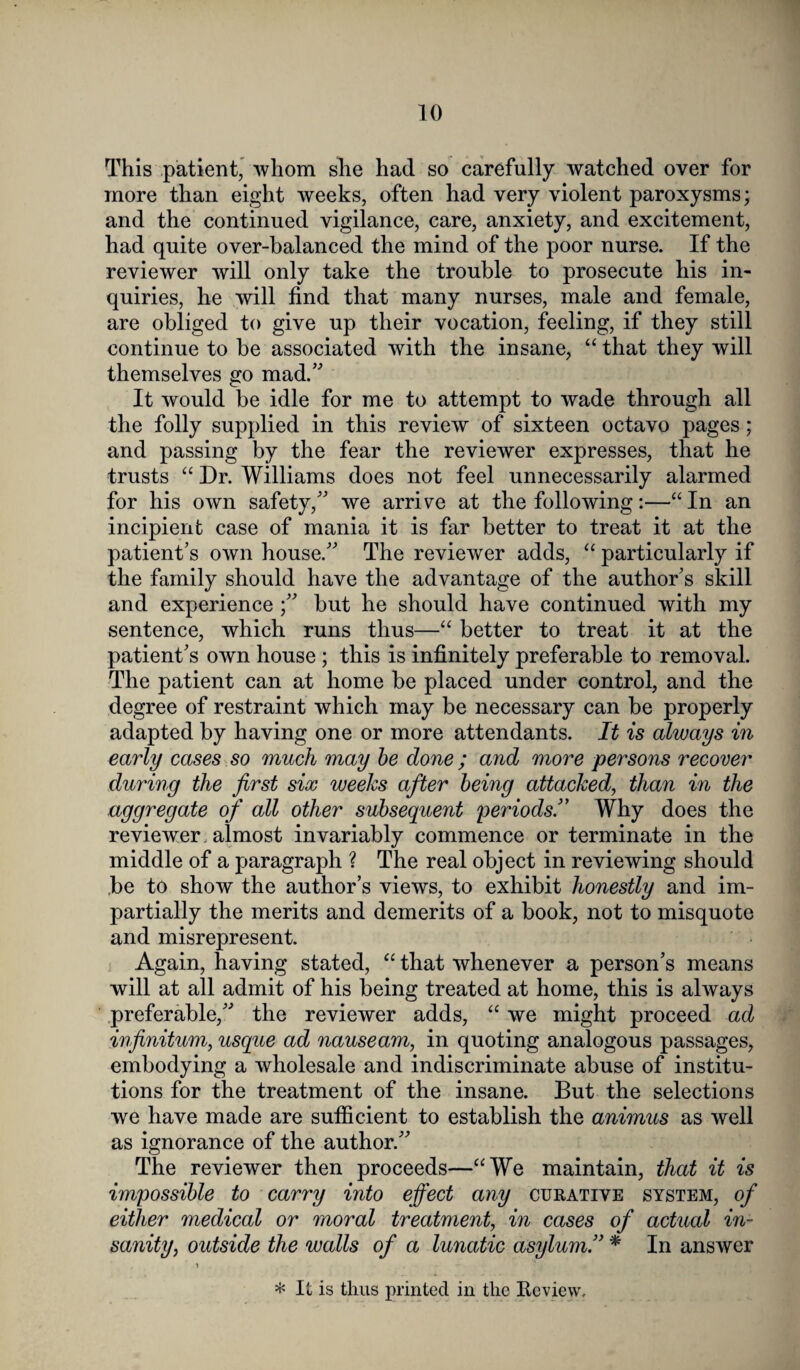 This patient, whom she had so carefully watched over for more than eight weeks, often had very violent paroxysms; and the continued vigilance, care, anxiety, and excitement, had quite over-balanced the mind of the poor nurse. If the reviewer will only take the trouble to prosecute his in¬ quiries, he will find that many nurses, male and female, are obliged to give up their vocation, feeling, if they still continue to be associated with the insane, “ that they will themselves go mad.” It would be idle for me to attempt to wade through all the folly supplied in this review of sixteen octavo pages; and passing by the fear the reviewer expresses, that he trusts “ Dr. Williams does not feel unnecessarily alarmed for his own safety,” we arrive at the following:—“In an incipient case of mania it is far better to treat it at the patient’s own house.” The reviewer adds, “ particularly if the family should have the advantage of the author’s skill and experience but he should have continued with my sentence, which runs thus—“ better to treat it at the patient’s own house ; this is infinitely preferable to removal. The patient can at home be placed under control, and the degree of restraint which may be necessary can be properly adapted by having one or more attendants. It is always in early cases so much may be done ; and more persons recover during the first six weeks after being attacked, than in the aggregate of all other subsequent periods.” Why does the reviewer , almost invariably commence or terminate in the middle of a paragraph ? The real object in reviewing should be to show the author’s views, to exhibit honestly and im¬ partially the merits and demerits of a book, not to misquote and misrepresent. Again, having stated, “ that whenever a person’s means will at all admit of his being treated at home, this is always preferable,” the reviewer adds, “ we might proceed ad infinitum, usque ad nauseam, in quoting analogous passages, embodying a wholesale and indiscriminate abuse of institu¬ tions for the treatment of the insane. But the selections we have made are sufficient to establish the animus as well as ignorance of the author.” The reviewer then proceeds—“We maintain, that it is impossible to carry into effect any curative system, of either medical or moral treatment, in cases of actual in¬ sanity, outside the walls of a lunatic asylum.” * In answer * It is thus printed in the Review.
