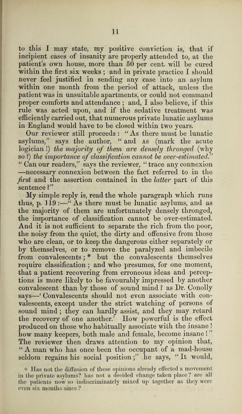 to this I may state, my positive conviction is, that if incipient cases of insanity are properly attended to, at the patient’s own house, more than 50 per cent, will be cured within the first six weeks ; and in private practice I should never feel justified in sending any case into an asylum within one month from the period of attack, unless the patient was in unsuitable apartments, or could not command proper comforts and attendance ; and, I also believe, if this rule was acted upon, and if the sedative treatment was efficiently carried out, that numerous private lunatic asylums in England would have to be closed within two years. Our reviewer still proceeds : “ As there must be lunatic asylums,” says the author, “ and as (mark the acute logician !) the majority of them are densely thronged (why so ?) the importance of classification cannot he over-estimated “ Can our readers,” says the reviewer, “ trace any connexion —necessary connexion between the fact referred to in the first and the assertion contained in the latter part of this sentence ?” My simple reply is, read the whole paragraph which runs thus, p. 119 :—“ As there must be lunatic asylums, and as the majority of them are unfortunately densely thronged, the importance of classification cannot be over-estimated. And it is not sufficient to separate the rich from the poor, the noisy from the quiet, the dirty and offensive from those who are clean, or to keep the dangerous either separately or by themselves, or to remove the paralyzed and imbecile from convalescents; * but the convalescents themselves require classification ; and who presumes, for one moment, that a patient recovering from erroneous ideas and percep¬ tions is more likely to be favourably impressed by another convalescent than by those of sound mind ? as Dr. Conolly says—‘ Convalescents should not even associate with con¬ valescents, except under the strict watching of persons of sound mind ; they can hardly assist, and they may retard the recovery of one another.’ How powerful is the effect produced on those who habitually associate with the insane ! how many keepers, both male and female, become insane ! ” The reviewer then draws attention to my opinion that, “ A man who has once been the occupant of a mad-house seldom regains his social positionhe says, “ It would, * Has not the diffusion of these opinions already effected a movement in the private asylums? has not a decided change taken place? are all the patients now so indiscriminately mixed up together as they were even six months since ?