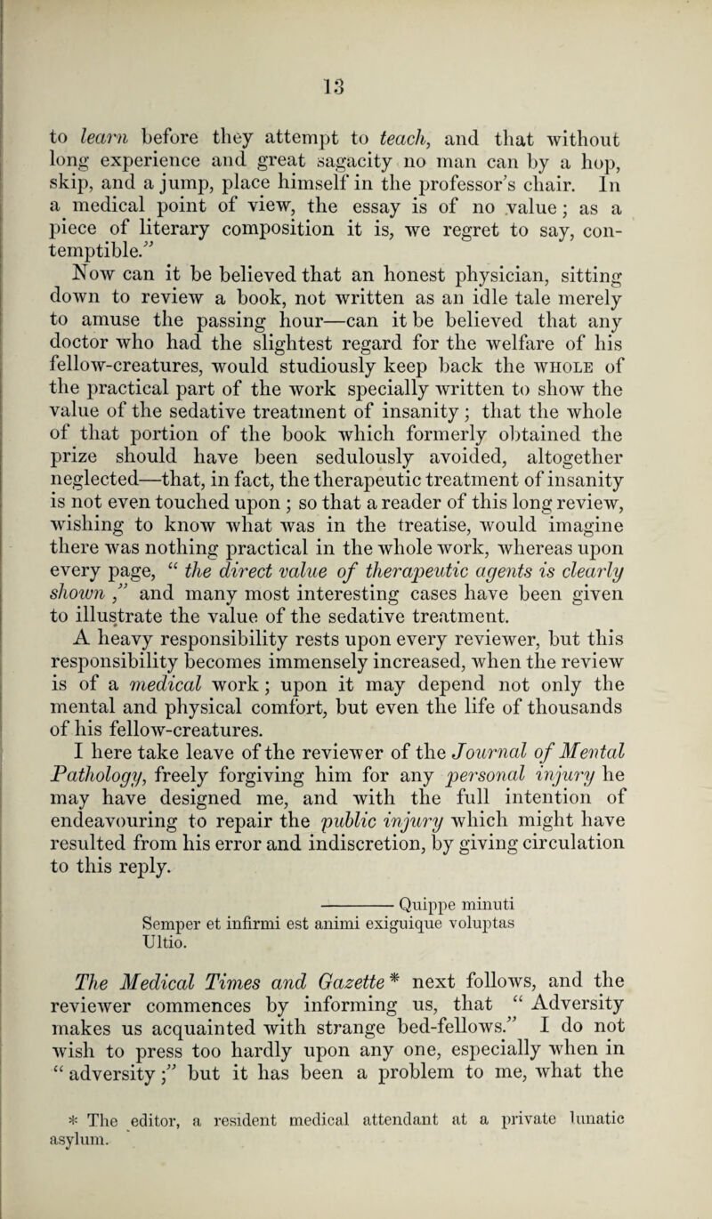 to learn before they attempt to teach, and that without long experience and great sagacity no man can by a hop, skip, and a jump, place himself in the professor's chair. In a medical point of view, the essay is of no value; as a piece of literary composition it is, we regret to say, con¬ temptible. Now can it be believed that an honest physician, sitting down to review a book, not written as an idle tale merely to amuse the passing hour—can it be believed that any doctor who had the slightest regard for the welfare of his fellow-creatures, would studiously keep back the whole of the practical part of the work specially written to show the value of the sedative treatment of insanity; that the whole of that portion of the book which formerly obtained the prize should have been sedulously avoided, altogether neglected—that, in fact, the therapeutic treatment of insanity is not even touched upon ; so that a reader of this long review, wishing to know what was in the treatise, would imagine there was nothing practical in the whole work, whereas upon every page, “ the direct value of therapeutic agents is clearly shown , and many most interesting cases have been given to illustrate the value of the sedative treatment. A heavy responsibility rests upon every reviewer, but this responsibility becomes immensely increased, when the review is of a medical work; upon it may depend not only the mental and physical comfort, but even the life of thousands of his fellow-creatures. I here take leave of the reviewer of the Journal of Mental Pathology, freely forgiving him for any personal injury he may have designed me, and with the full intention of endeavouring to repair the public injury which might have resulted from his error and indiscretion, by giving circulation to this reply. -Quippe minuti Semper et infirmi est animi exiguique voluptas Ultio. The Medical Times and Gazette* next follows, and the reviewer commences by informing us, that “ Adversity makes us acquainted with strange bed-fellows. I do not wish to press too hardly upon any one, especially when in “ adversity; but it has been a problem to me, what the * The editor, a resident medical attendant at a private lunatic asylum.