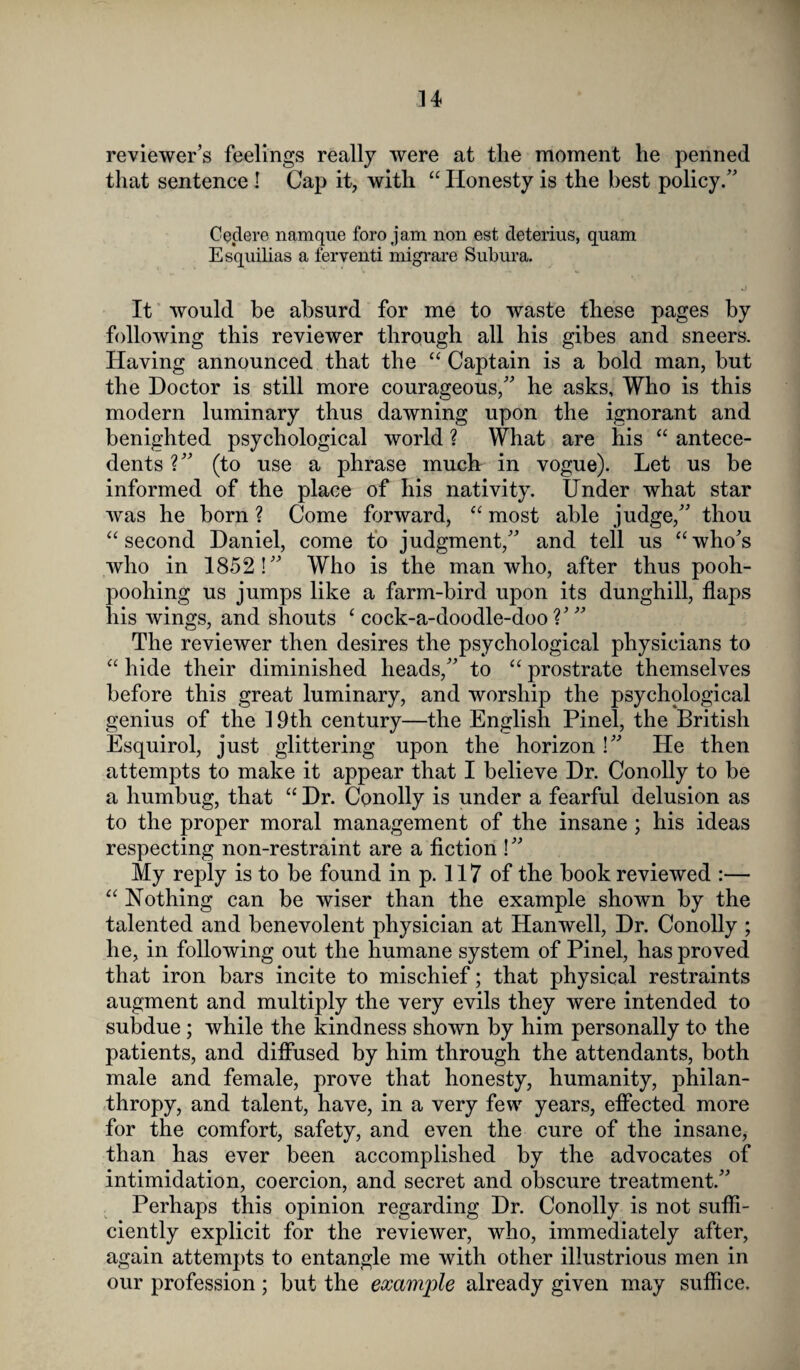 reviewer’s feelings really were at the moment lie penned that sentence ! Cap it, with “ Honesty is the best policy.” Cedere namque foro jam non est detenus, quam Esquilias a ferventi migrare Subura. It would be absurd for me to waste these pages by following this reviewer through all his gibes and sneers. Having announced that the “ Captain is a bold man, but the Doctor is still more courageous,” he asks. Who is this modern luminary thus dawning upon the ignorant and benighted psychological world ? What are his “ antece¬ dents ?” (to use a phrase much in vogue). Let us be informed of the place of his nativity. Under what star was he born ? Come forward, “ most able judge,” thou “second Daniel, come to judgment,” and tell us “who’s who in 1852!” Who is the man who, after thus pooh- poohing us jumps like a farm-bird upon its dunghill, flaps his wings, and shouts ‘cock-a-doodle-doo?’” The reviewer then desires the psychological physicians to “ hide their diminished heads,” to “ prostrate themselves before this great luminary, and worship the psychological genius of the 19th century—the English Pinel, the British Esquirol, just glittering upon the horizon!” He then attempts to make it appear that I believe Dr. Conolly to be a humbug, that “ Dr. Conolly is under a fearful delusion as to the proper moral management of the insane ; his ideas respecting non-restraint are a fiction !” My reply is to be found in p. 117 of the book reviewed :— “ Nothing can be wiser than the example shown by the talented and benevolent physician at Hanwell, Dr. Conolly ; he, in following out the humane system of Pinel, has proved that iron bars incite to mischief; that physical restraints augment and multiply the very evils they were intended to subdue ; while the kindness shown by him personally to the patients, and diffused by him through the attendants, both male and female, prove that honesty, humanity, philan¬ thropy, and talent, have, in a very few years, effected more for the comfort, safety, and even the cure of the insane, than has ever been accomplished by the advocates of intimidation, coercion, and secret and obscure treatment.” Perhaps this opinion regarding Dr. Conolly is not suffi¬ ciently explicit for the reviewer, who, immediately after, again attempts to entangle me with other illustrious men in our profession; but the example already given may suffice.