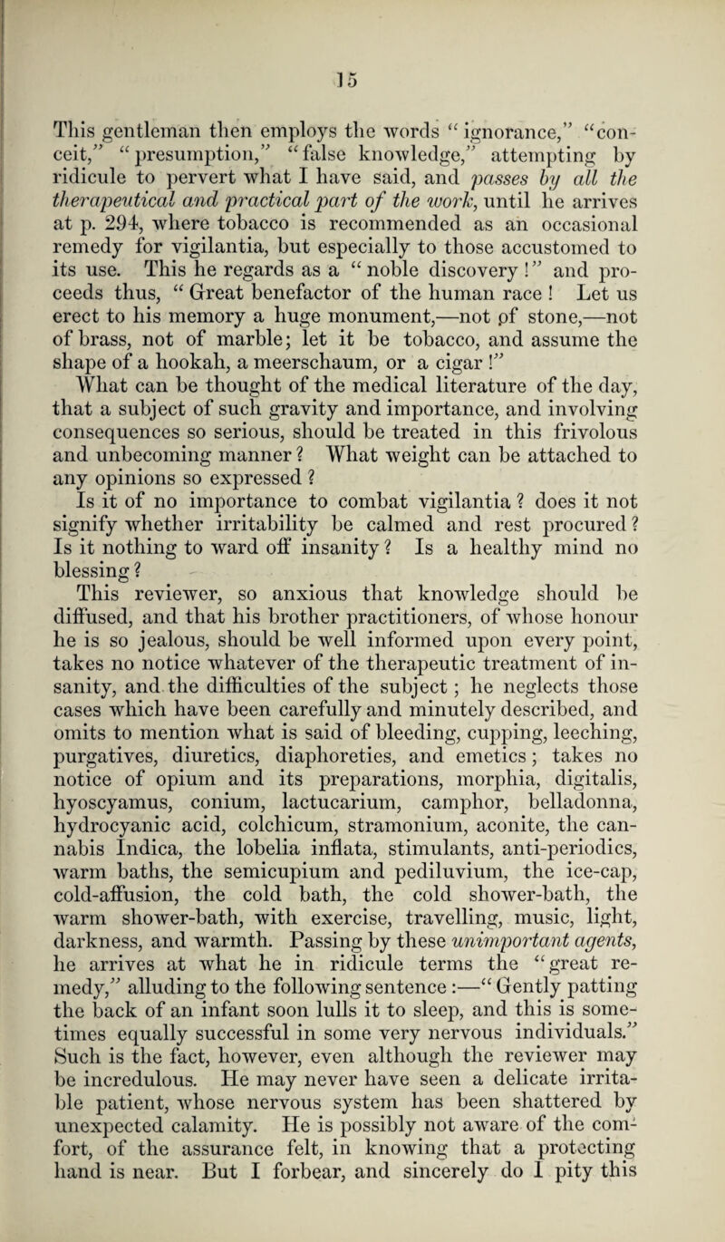 This gentleman tlien employs the words “ignorance,” “con¬ ceit,” “presumption,” “false knowledge,” attempting by ridicule to pervert what I have said, and passes by all the therapeutical and practical part of the work, until he arrives at p. 294, where tobacco is recommended as an occasional remedy for vigilantia, but especially to those accustomed to its use. This he regards as a “ noble discovery ! ” and pro¬ ceeds thus, “ Great benefactor of the human race ! Let us erect to his memory a huge monument,—not .of stone,—not of brass, not of marble; let it be tobacco, and assume the shape of a hookah, a meerschaum, or a cigar !” What can be thought of the medical literature of the day, that a subject of such gravity and importance, and involving consequences so serious, should be treated in this frivolous and unbecoming manner ? What weight can be attached to any opinions so expressed ? Is it of no importance to combat vigilantia ? does it not signify whether irritability be calmed and rest procured ? Is it nothing to ward off insanity ? Is a healthy mind no blessing ? This reviewer, so anxious that knowledge should be diffused, and that his brother practitioners, of whose honour he is so jealous, should be well informed upon every point, takes no notice whatever of the therapeutic treatment of in¬ sanity, and the difficulties of the subject; he neglects those cases which have been carefully and minutely described, and omits to mention what is said of bleeding, cupping, leeching, purgatives, diuretics, diaphoreties, and emetics; takes no notice of opium and its preparations, morphia, digitalis, hyoscyamus, conium, lactucarium, camphor, belladonna, hydrocyanic acid, colchicum, stramonium, aconite, the can¬ nabis Indica, the lobelia inflata, stimulants, anti-periodics, warm baths, the semicupium and pediluvium, the ice-cap, cold-affusion, the cold bath, the cold shower-bath, the warm shower-bath, with exercise, travelling, music, light, darkness, and warmth. Passing by these unimportant agents, he arrives at what he in ridicule terms the “great re¬ medy,” alluding to the following sentence :—“ Gently patting the back of an infant soon lulls it to sleep, and this is some¬ times equally successful in some very nervous individuals.” Such is the fact, however, even although the reviewer may be incredulous. He may never have seen a delicate irrita¬ ble patient, whose nervous system has been shattered by unexpected calamity. He is possibly not aware of the com¬ fort, of the assurance felt, in knowing that a protecting hand is near. But I forbear, and sincerely do 1 pity this