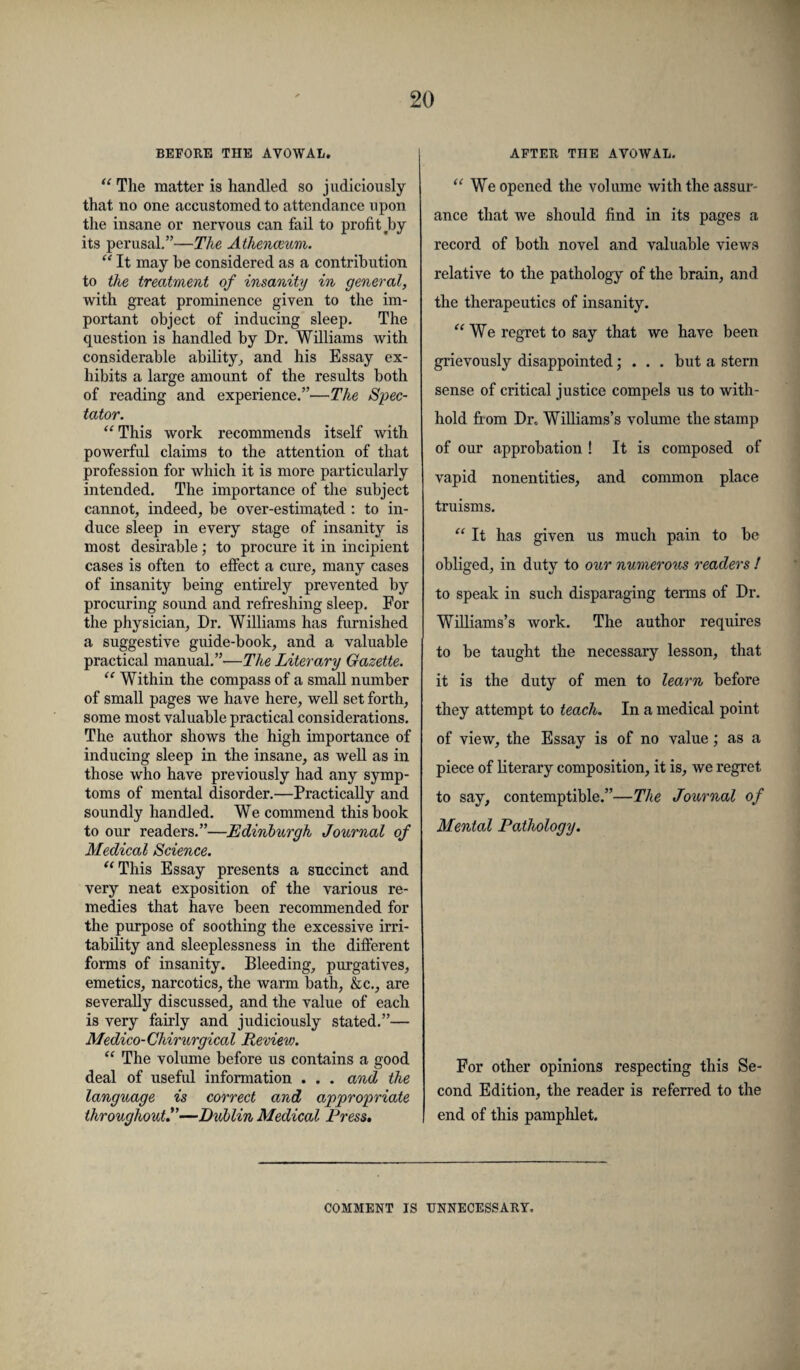 BEFORE THE AVOWAL. “ The matter is handled so judiciously that no one accustomed to attendance upon the insane or nervous can fail to profit by its perusal.”—The Athenaeum. “ It may be considered as a contribution to the treatment of insanity in general, with great prominence given to the im¬ portant object of inducing sleep. The question is handled by Dr. Williams with considerable ability,, and his Essay ex¬ hibits a large amount of the results both of reading and experience.”—The Spec¬ tator. “This work recommends itself with powerful claims to the attention of that profession for which it is more particularly intended. The importance of the subject cannot, indeed, be over-estimated : to in¬ duce sleep in every stage of insanity is most desirable; to procure it in incipient cases is often to effect a cure, many cases of insanity being entirely prevented by procuring sound and refreshing sleep. For the physician, Dr. Williams has furnished a suggestive guide-book, and a valuable practical manual.”-—The Literary Gazette. “ Within the compass of a small number of small pages we have here, well set forth, some most valuable practical considerations. The author shows the high importance of inducing sleep in the insane, as well as in those who have previously had any symp¬ toms of mental disorder.—Practically and soundly handled. We commend this book to our readers.”—Edinburgh Journal of Medical Science. “This Essay presents a succinct and very neat exposition of the various re¬ medies that have been recommended for the purpose of soothing the excessive irri¬ tability and sleeplessness in the different forms of insanity. Bleeding, purgatives, emetics, narcotics, the warm bath, &c., are severally discussed, and the value of each is very fairly and judiciously stated.”— Medico-Cliirurgical Preview. “ The volume before us contains a good deal of useful information . . . and the language is correct and appropriate throughout—Dublin Medical Press. AFTER THE AVOWAL. “ We opened the volume with the assur¬ ance that we shoidd find in its pages a record of both novel and valuable views relative to the pathology of the brain, and the therapeutics of insanity. “We regret to say that we have been grievously disappointed; . . . but a stern sense of critical justice compels us to with¬ hold fxom Dr, Williams’s volume the stamp of our approbation ! It is composed of vapid nonentities, and common place truisms. “ It has given us much pain to be obliged, in duty to our numerous readers ! to speak in such disparaging terms of Dr. Williams’s work. The author requires to be taught the necessary lesson, that it is the duty of men to learn before they attempt to teach. In a medical point of view, the Essay is of no value; as a piece of literary composition, it is, we regret to say, contemptible.”—The Journal of Mental Pathology. For other opinions respecting this Se¬ cond Edition, the reader is referred to the end of this pamphlet. COMMENT IS UNNECESSARY.