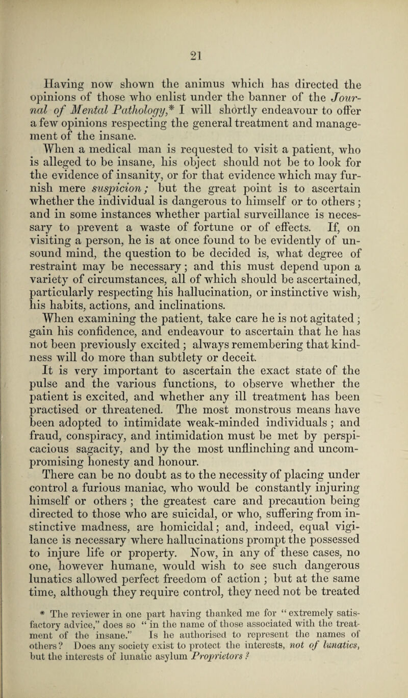 Having now shown the animus which has directed the opinions of those who enlist under the banner of the Jour¬ nal of Mental Pathology * I will shortly endeavour to offer a few opinions respecting the general treatment and manage¬ ment of the insane. When a medical man is requested to visit a patient, who is alleged to be insane, his object should not be to look for the evidence of insanity, or for that evidence which may fur¬ nish mere suspicion; but the great point is to ascertain whether the individual is dangerous to himself or to others ; and in some instances whether partial surveillance is neces¬ sary to prevent a waste of fortune or of effects. If, on visiting a person, he is at once found to be evidently of un¬ sound mind, the question to be decided is, what degree of restraint may be necessary; and this must depend upon a variety of circumstances, all of which should be ascertained, particularly respecting his hallucination, or instinctive wish, his habits, actions, and inclinations. When examining the patient, take care he is not agitated ; gain his confidence, and endeavour to ascertain that he has not been previously excited ; always remembering that kind¬ ness will do more than subtlety or deceit. It is very important to ascertain the exact state of the pulse and the various functions, to observe whether the patient is excited, and whether any ill treatment has been practised or threatened. The most monstrous means have been adopted to intimidate weak-minded individuals ; and fraud, conspiracy, and intimidation must be met by perspi¬ cacious sagacity, and by the most unflinching and uncom¬ promising honesty and honour. There can be no doubt as to the necessity of placing under control a furious maniac, who would be constantly injuring himself or others ; the greatest care and precaution being directed to those who are suicidal, or who, suffering from in¬ stinctive madness, are homicidal; and, indeed, equal vigi¬ lance is necessary where hallucinations prompt the possessed to injure life or property. Now, in any of these cases, no one, however humane, would wish to see such dangerous lunatics allowed perfect freedom of action ; but at the same time, although they require control, they need not be treated * The reviewer in one part having thanked me for “extremely satis¬ factory advice,” does so “in the name of those associated with the treat¬ ment of the insane.” Is he authorised to represent the names of others? Does any society exist to protect the interests, not of lunatics, but the interests of lunatic asylum Proprietors ?