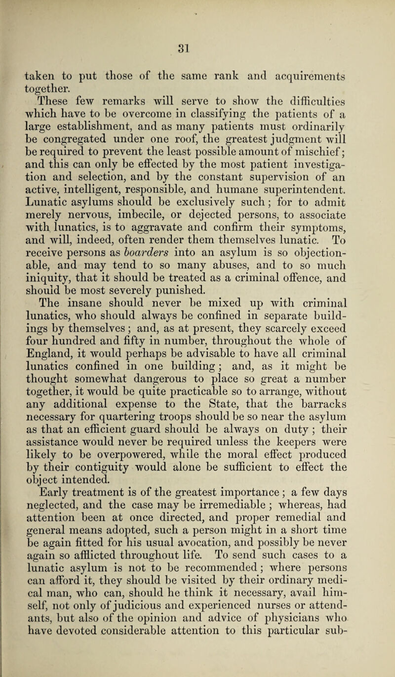 taken to put those of the same rank and acquirements together. These few remarks will serve to show the difficulties which have to he overcome in classifying the patients of a large establishment, and as many patients must ordinarily be congregated under one roof, the greatest judgment will be required to prevent the least possible amount of mischief; and this can only be effected by the most patient investiga¬ tion and selection, and by the constant supervision of an active, intelligent, responsible, and humane superintendent. Lunatic asylums should be exclusively such; for to admit merely nervous, imbecile, or dejected persons, to associate with lunatics, is to aggravate and confirm their symptoms, and will, indeed, often render them themselves lunatic. To receive persons as boarders into an asylum is so objection¬ able, and may tend to so many abuses, and to so much iniquity, that it should be treated as a criminal offence, and should be most severely punished. The insane should never be mixed up with criminal lunatics, who should always be confined in separate build¬ ings by themselves; and, as at present, they scarcely exceed four hundred and fifty in number, throughout the whole of England, it would perhaps be advisable to have all criminal lunatics confined in one building; and, as it might be thought somewhat dangerous to place so great a number together, it would be quite practicable so to arrange, without any additional expense to the State, that the barracks necessary for quartering troops should be so near the asylum as that an efficient guard should be always on duty ; their assistance would never be required unless the keepers were likely to be overpowered, while the moral effect produced by their contiguity would alone be sufficient to effect the object intended. Early treatment is of the greatest importance; a few days neglected, and the case may be irremediable ; whereas, had attention been at once directed, and proper remedial and general means adopted, such a person might in a short time be again fitted for his usual avocation, and possibly be never again so afflicted throughout life. To send such cases to a lunatic asylum is not to be recommended; where persons can afford it, they should be visited by their ordinary medi¬ cal man, who can, should he think it necessary, avail him¬ self, not only of judicious and experienced nurses or attend¬ ants, but also of the opinion and advice of physicians who have devoted considerable attention to this particular sub-