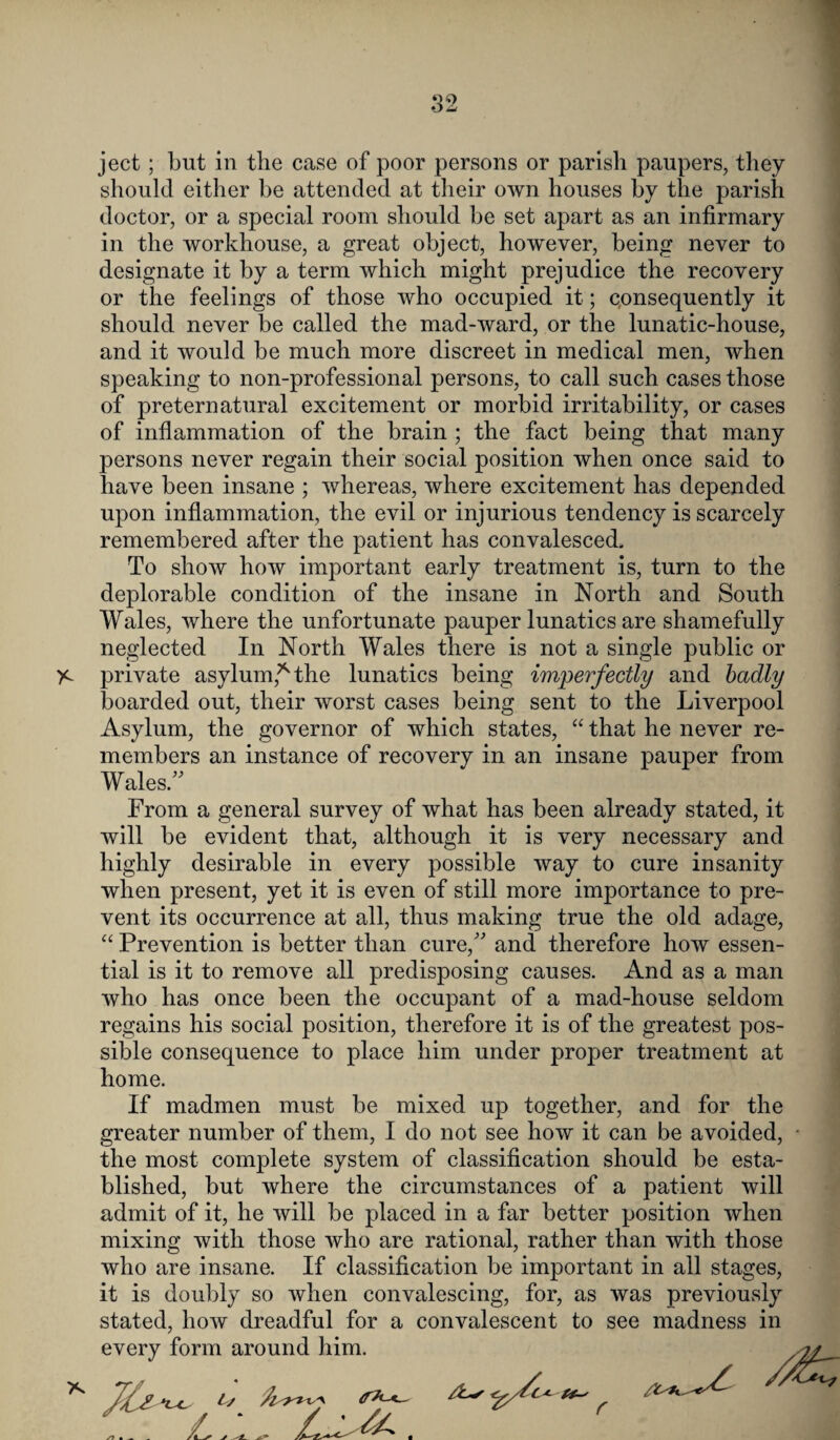 ject; but in the case of poor persons or parish paupers, they should either be attended at their own houses by the parish doctor, or a special room should be set apart as an infirmary in the workhouse, a great object, however, being never to designate it by a term which might prejudice the recovery or the feelings of those who occupied it; consequently it should never be called the mad-ward, or the lunatic-house, and it would be much more discreet in medical men, when speaking to non-professional persons, to call such cases those of preternatural excitement or morbid irritability, or cases of inflammation of the brain ; the fact being that many persons never regain their social position when once said to have been insane ; whereas, where excitement has depended upon inflammation, the evil or injurious tendency is scarcely remembered after the patient has convalesced. To show how important early treatment is, turn to the deplorable condition of the insane in North and South Wales, where the unfortunate pauper lunatics are shamefully neglected In North Wales there is not a single public or )c private asylum,* the lunatics being imperfectly and badly boarded out, their worst cases being sent to the Liverpool Asylum, the governor of which states, “ that he never re¬ members an instance of recovery in an insane pauper from Wales/' From a general survey of what has been already stated, it will be evident that, although it is very necessary and highly desirable in every possible way to cure insanity when present, yet it is even of still more importance to pre¬ vent its occurrence at all, thus making true the old adage, “ Prevention is better than cure, and therefore how essen¬ tial is it to remove all predisposing causes. And as a man who has once been the occupant of a mad-house seldom regains his social position, therefore it is of the greatest pos¬ sible consequence to place him under proper treatment at home. If madmen must be mixed up together, and for the greater number of them, I do not see how it can be avoided, - the most complete system of classification should be esta¬ blished, but where the circumstances of a patient will admit of it, he will be placed in a far better position when mixing with those who are rational, rather than with those who are insane. If classification be important in all stages, it is doubly so when convalescing, for, as was previously stated, how dreadful for a convalescent to see madness in every form around him. /2£~~- * 71s ^ L ‘
