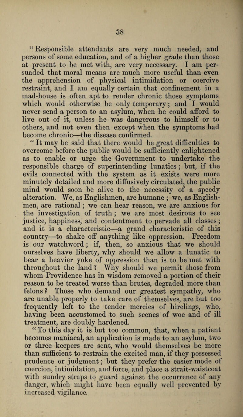 “ Responsible attendants are very much needed, and persons of some education, and of a higher grade than those at present to be met with, are very necessary. I am per¬ suaded that moral means are much more useful than even the apprehension of physical intimidation or coercive restraint, and I am equally certain that confinement in a mad-house is often apt to render chronic those symptoms which would otherwise be only temporary; and I would never send a person to an asylum, when he could afford to live out of it, unless he was dangerous to himself or to others, and not even then except when the symptoms had become chronic—the disease confirmed. “ It may be said that there would be great difficulties to overcome before the public would be sufficiently enlightened as to enable or urge the Government to undertake the responsible charge of superintending lunatics ; but, if the evils connected with the system as it exists were more minutely detailed and more diffusively circulated, the public mind would soon be alive to the necessity of a speedy alteration. We, as Englishmen, are humane ; we, as English¬ men, are rational; we can hear reason, we are anxious for the investigation of truth; we are most desirous to see justice, happiness, and contentment to pervade all classes; and it is a characteristic—a grand characteristic of this country—to shake off anything like oppression. Freedom is our watchword; if, then, so anxious that we should ourselves have liberty, why should we allow a lunatic to bear a heavier yoke of oppression than is to be met with throughout the land ? Why should we permit those from whom Providence has in wisdom removed a portion of their reason to be treated worse than brutes, degraded more than felons ? Those who demand our greatest sympathy, who are unable properly to take care of themselves, are but too frequently left to the tender mercies of hirelings, who, having been accustomed to such scenes of woe and of ill treatment, are doubly hardened. “ To this day it is but too common, that, when a patient becomes maniacal, an application is made to an asylum, two or three keepers are sent, who would themselves be more than sufficient to restrain the excited man, if they possessed prudence or judgment; but they prefer the easier mode of coercion, intimidation, and force, and place a strait-waistcoat with sundry straps to guard against the occurrence of any danger, which might have been equally well prevented by increased vigilance.