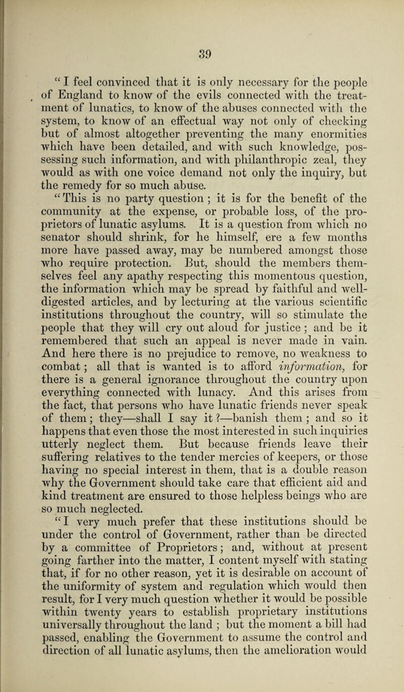 “ I feel convinced that it is only necessary for the people of England to know of the evils connected with the treat¬ ment of lunatics, to know of the abuses connected with the system, to know of an effectual way not only of checking but of almost altogether preventing the many enormities which have been detailed, and with such knowledge, pos¬ sessing such information, and with philanthropic zeal, they would as with one voice demand not only the inquiry, but the remedy for so much abuse. “ This is no party question ; it is for the benefit of the community at the expense, or probable loss, of the pro¬ prietors of lunatic asylums. It is a question from which no senator should shrink, for he himself, ere a few months more have passed away, may be numbered amongst those who require protection. But, should the members them¬ selves feel any apathy respecting this momentous question, the information which may be spread by faithful and well- digested articles, and by lecturing at the various scientific institutions throughout the country, will so stimulate the people that they will cry out aloud for justice ; and be it remembered that such an appeal is never made in vain. And here there is no prejudice to remove, no weakness to combat; all that is wanted is to afford information, for there is a general ignorance throughout the country upon everything connected with lunacy. And this arises from the fact, that persons who have lunatic friends never speak of them; they—shall I say it ?—banish them ; and so it happens that even those the most interested in such inquiries utterly neglect them. But because friends leave their suffering relatives to the tender mercies of keepers, or those having no special interest in them, that is a double reason why the Government should take care that efficient aid and kind treatment are ensured to those helpless beings who are so much neglected. “I very much prefer that these institutions should be under the control of Government, rather than be directed by a committee of Proprietors; and, without at present going farther into the matter, I content myself with stating that, if for no other reason, yet it is desirable on account of the uniformity of system and regulation which would then result, for I very much question whether it would be possible within twenty years to establish proprietary institutions universally throughout the land ; but the moment a bill had passed, enabling the Government to assume the control and direction of all lunatic asylums, then the amelioration would