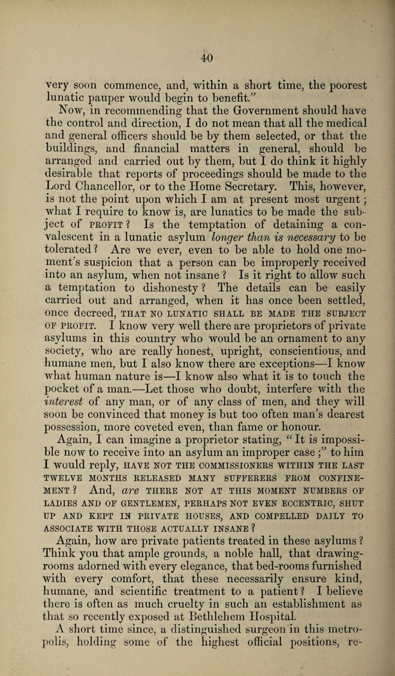 very soon commence, and, within a short time, the poorest lunatic pauper would begin to benefit/' Now, in recommending that the Government should have the control and direction, I do not mean that all the medical and general officers should be by them selected, or that the buildings, and financial matters in general, should be arranged and carried out by them, but I do think it highly desirable that reports of proceedings should be made to the Lord Chancellor, or to the Home Secretary. This, however, is not the point upon which I am at present most urgent; what I require to know is, are lunatics to be made the sub¬ ject of profit ? Is the temptation of detaining a con¬ valescent in a lunatic asylum longer than is necessary to be tolerated ? Are we ever, even to be able to hold one mo¬ ment's suspicion that a person can be improperly received into an asylum, when not insane ? Is it right to allow such a temptation to dishonesty ? The details can be easily carried out and arranged, when it has once been settled, once decreed, that no lunatic shall be made the subject of profit. I know very well there are proprietors of private asylums in this country who would be an ornament to any society, who are really honest, upright, conscientious, and humane men, but I also know there are exceptions—I know what human nature is—I know also what it is to touch the pocket of a man.—Let those who doubt, interfere with the interest of any man, or of any class of men, and they will soon be convinced that money is but too often man's dearest possession, more coveted even, than fame or honour. Again, I can imagine a proprietor stating, “ It is impossi¬ ble now to receive into an asylum an improper case to him I would reply, have not the commissioners within the last TWELVE MONTHS RELEASED MANY SUFFERERS FROM CONFINE¬ MENT ? And, are there not at this moment numbers of LADIES AND OF GENTLEMEN, PERHAPS NOT EVEN ECCENTRIC, SHUT UP AND KEPT IN PRIVATE HOUSES, AND COMPELLED DAILY TO ASSOCIATE WITH THOSE ACTUALLY INSANE ? Again, how are private patients treated in these asylums ? Think you that ample grounds, a noble hall, that drawing¬ rooms adorned with every elegance, that bed-rooms furnished with every comfort, that these necessarily ensure kind, humane, and scientific treatment to a patient ? I believe there is often as much cruelty in such an establishment as that so recently exposed at Bethlehem Hospital. A short time since, a distinguished surgeon in this metro¬ polis, holding some of the highest official positions, re-