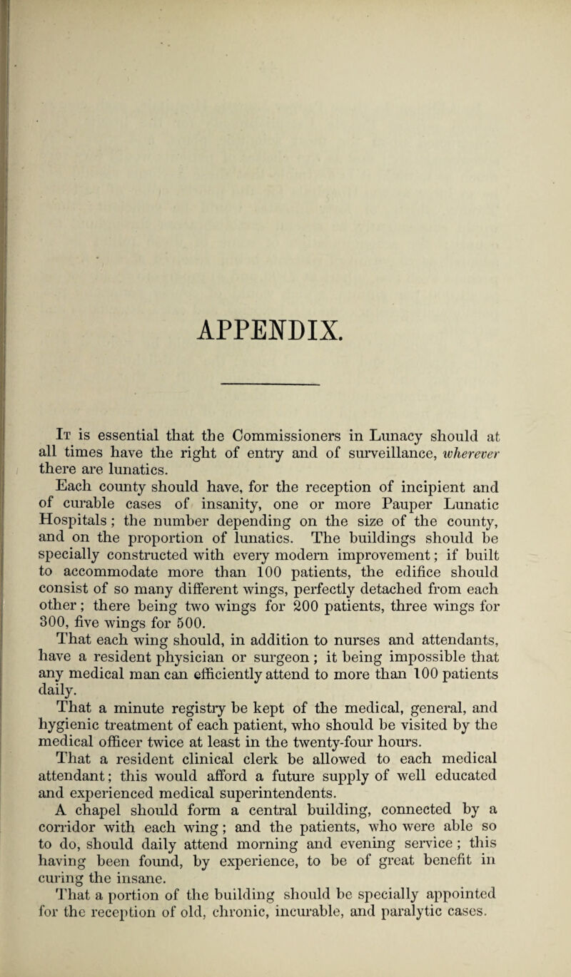 APPENDIX. It is essential that the Commissioners in Lunacy should at all times have the right of entry and of surveillance, wherever there are lunatics. Each county should have, for the reception of incipient and of curable cases of insanity, one or more Pauper Lunatic Hospitals; the number depending on the size of the county, and on the proportion of lunatics. The buildings should be specially constructed with every modern improvement; if built to accommodate more than 100 patients, the edifice should consist of so many different wings, perfectly detached from each other; there being two wings for 200 patients, three wings for 300, five wings for 500. That each wing should, in addition to nurses and attendants, have a resident physician or surgeon; it being impossible that any medical man can efficiently attend to more than 100 patients daily. That a minute registry he kept of the medical, general, and hygienic treatment of each patient, who should be visited by the medical officer twice at least in the twenty-four hours. That a resident clinical clerk be allowed to each medical attendant; this would afford a future supply of well educated and experienced medical superintendents. A chapel should form a central building, connected by a corridor with each wing; and the patients, who were able so to do, should daily attend morning and evening service; this having been found, by experience, to be of great benefit in curing the insane. That a portion of the building should be specially appointed for the reception of old, chronic, incurable, and paralytic cases.