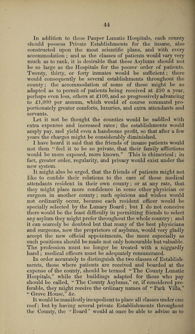 In addition to these Pauper Lunatic Hospitals, each county should possess Private Establishments for the insane, also constructed upon the most scientific plans, and with every accommodation ; and as the classes of patients would vary very much as to rank, it is desirable that these Asylums should not be so large as the Hospitals for the poorer order of patients. Twenty, thirty, or forty inmates would be sufficient; there would consequently be several establishments throughout the county; the accommodation of some of these might be so adapted as to permit of patients being received at £50 a year, perhaps even less, others at £100, and so progressively advancing to £1,000 per annum, which would of course command pro¬ portionately greater comforts, luxuries, and extra attendants and servants. Let it not be thought the counties would be saddled with extra expenses and increased rates; the establishments would amply pay, and yield even a handsome profit, so that after a few years the charges might be considerably diminished. I have heard it said that the friends of insane patients would not then “ feel it to be so private, that their family afflictions would be more exposed, more known.” This is chimerical; in fact, greater order, regularity, and privacy would exist under the new system. It might also be urged, that the friends of patients might not like to confide their relations to the care of those medical attendants resident in their own county; or at any rate, that they might place more confidence in some other physician or surgeon in another county; such opinions and wishes would not ordinarily occur, because each resident officer would be specially selected by the Lunacy Board; but I do not conceive there would be the least difficulty in permitting friends to select any asylum they might prefer throughout the whole country; and it can scarcely be doubted but that many of the best physicians and surgeons, now the proprietors of asylums, would very gladly accept the new official appointments, the more especially as such positions should be made not only honourable but valuable. The profession must no longer be treated with a niggardly hand ; medical officers must be adequately remunerated. In order accurately to distinguish the two classes of Establish¬ ments, those where patients are received and boarded at the expense of the county, should be termed “ The County Lunatic Hospitals,” while the buildings adapted for those who pay should be called, “ The County Asylums,” or, if considered pre¬ ferable, they might receive the ordinary names of “ Park Villa,” “ Grove House,” &c. It would be manifestly inexpedient to place all classes under one roof; but by having several private Establishments throughout the County, the “Board” would at once be able to advise as to