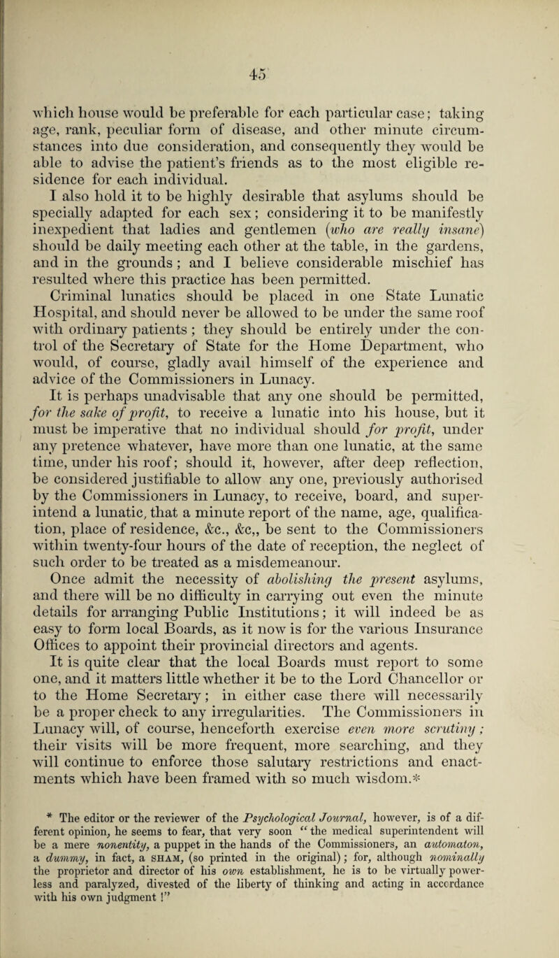 which house would be preferable for each particular case; taking age, rank, peculiar form of disease, and other minute circum¬ stances into due consideration, and consequently they would be able to advise the patient’s friends as to the most eligible re¬ sidence for each individual. I also hold it to be highly desirable that asylums should he specially adapted for each sex; considering it to be manifestly inexpedient that ladies and gentlemen (who are really insane) should be daily meeting each other at the table, in the gardens, and in the grounds; and I believe considerable mischief has resulted where this practice has been permitted. Criminal lunatics should he placed in one State Lunatic Hospital, and should never he allowed to he under the same roof with ordinary patients ; they should be entirely under the con¬ trol of the Secretary of State for the Home Department, who would, of course, gladly avail himself of the experience and advice of the Commissioners in Lunacy. It is perhaps unadvisable that any one should be permitted, for the sake of profit, to receive a lunatic into his house, but it must be imperative that no individual should for profit, under any pretence whatever, have more than one lunatic, at the same time, under his roof; should it, however, after deep reflection, he considered justifiable to allow any one, previously authorised by the Commissioners in Lunacy, to receive, board, and super¬ intend a lunatic, that a minute report of the name, age, qualifica¬ tion, place of residence, &c., &c„ be sent to the Commissioners within twenty-four hours of the date of reception, the neglect of such order to be treated as a misdemeanour. Once admit the necessity of abolishing the present asylums, and there will be no difficulty in carrying out even the minute details for arranging Public Institutions; it will indeed be as easy to form local Boards, as it now is for the various Insurance Offices to appoint their provincial directors and agents. It is quite clear that the local Boards must report to some one, and it matters little whether it be to the Lord Chancellor or to the Home Secretary; in either case there will necessarily be a proper check to any irregularities. The Commissioners in Lunacy will, of course, henceforth exercise even more scrutiny; their visits will be more frequent, more searching, and they will continue to enforce those salutary restrictions and enact¬ ments which have been framed with so much wisdom.* * The editor or the reviewer of the Psychological Journal, however, is of a dif¬ ferent opinion, he seems to fear, that very soon “ the medical superintendent will be a mere nonentity, a puppet in the hands of the Commissioners, an automaton, a dummy, in fact, a sham, (so printed in the original); for, although nominally the proprietor and director of his own establishment, he is to be virtually power¬ less and paralyzed, divested of the liberty of thinking and acting in accordance with his own judgment !”