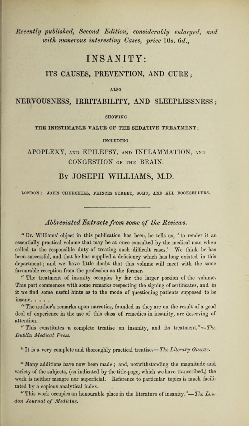 Recently 'published, Second Edition, considerably enlarged, and with numerous interesting Cases, price 10s. 6d., INSANITY: ITS CAUSES, PREVENTION, AND CURE; ALSO NERVOUSNESS, IRRITABILITY, AND SLEEPLESSNESS; SHOWING THE INESTIMABLE VALUE OF THE SEDATIVE TREATMENT ; INCLUDING APOPLEXY, and EPILEPSY, and INFLAMMATION, and CONGESTION of the BRAIN. By JOSEPH WILLIAMS, M.D. LONDON : JOHN CHURCHILL, PRINCES STREET, SOHO, AND ALL BOOKSELLERS. Abbreviated Extracts from some of the Reviews. “ Dr. Williams’ object in this publication has been, he tells us, ‘ to render it an essentially practical volume that may be at once consulted by the medical man when called to the responsible duty of treating such difficult cases.’ We think he has been successful, and that he has supplied a deficiency which has long existed in this department; and we have little doubt that this volume will meet with the same favourable reception from the profession as the former. “ The treatment of insanity occupies by far the larger portion of the volume. This part commences with some remarks respecting the signing of certificates, and in it we find some useful hints as to the mode of questioning patients supposed to be insane. “ The author’s remarks upon narcotics, founded as they are on the result of a good deal of experience in the use of this class of remedies in insanity, are deserving of attention. “ This constitutes a complete treatise on insanity, and its treatment.”-—The Dublin Medical Press. u It is a very complete and thoroughly practical treatise.— The Literary Gazette. “ Many additions have now been made; and, notwithstanding the magnitude and variety of the subjects, (as indicated by the title-page, which we have transcribed,) the work is neither meagre nor superficial. Reference to particular topics is much facili¬ tated by a copious analytical index. “ This work occupies an honourable place in the literature of insanity.”—The Lon¬ don Journal of Medicine.