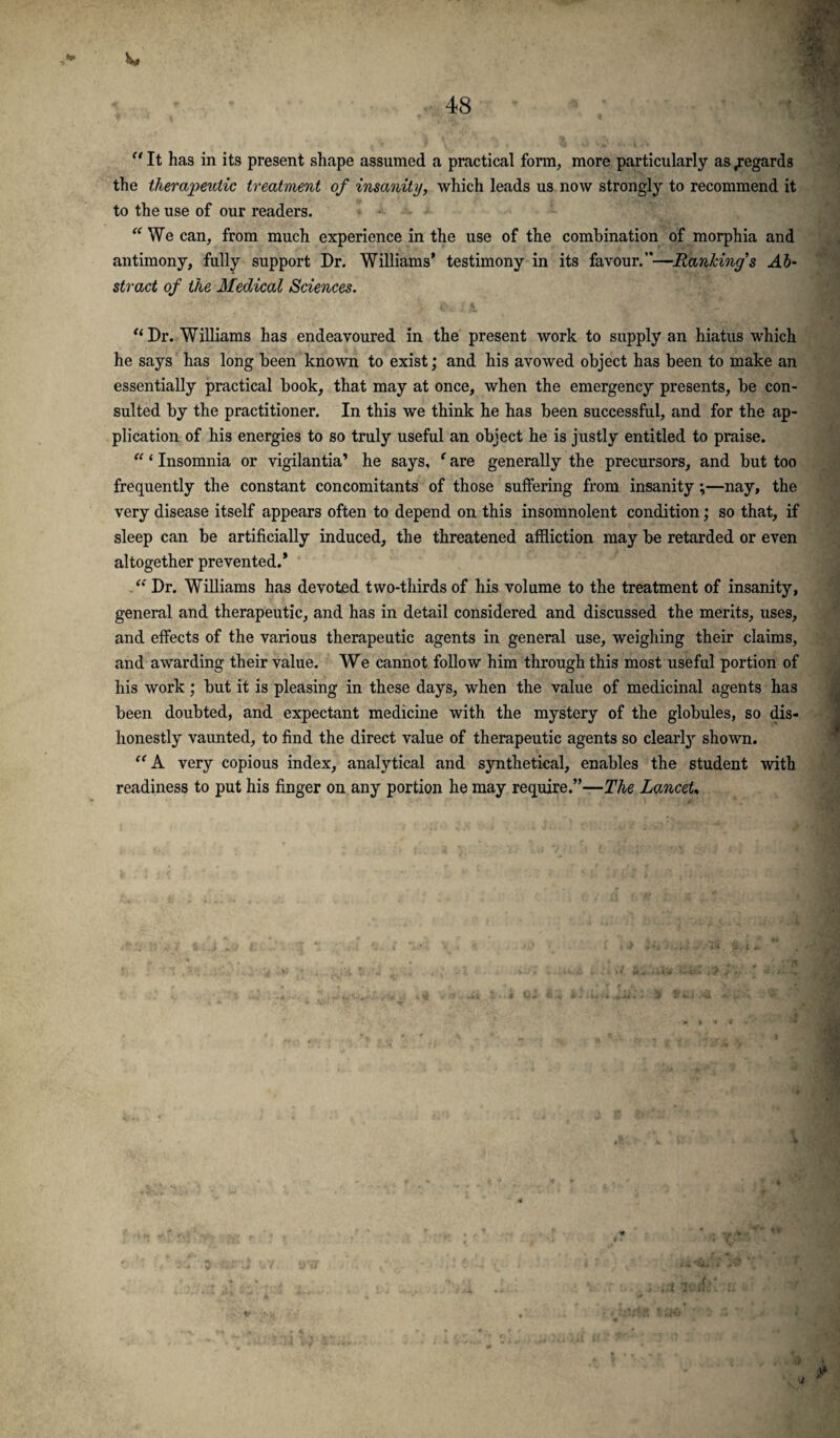 “ It has in its present shape assumed a practical form, more particularly as .regards the therapeutic treatment of insanity, which leads us now strongly to recommend it to the use of our readers. “ We can, from much experience in the use of the combination of morphia and antimony, fully support Dr. Williams’ testimony in its favour.”—Rankings Ab¬ stract of the Medical Sciences. “ Dr. Williams has endeavoured in the present work to supply an hiatus which he says has long been known to exist; and his avowed object has been to make an essentially practical book, that may at once, when the emergency presents, be con¬ sulted by the practitioner. In this we think he has been successful, and for the ap¬ plication of his energies to so truly useful an object he is justly entitled to praise. “1 Insomnia or vigilantia’ he says, ‘ are generally the precursors, and but too frequently the constant concomitants of those suffering from insanity ;—nay, the very disease itself appears often to depend on this insomnolent condition; so that, if sleep can be artificially induced, the threatened affliction may be retarded or even altogether prevented.* “ Dr. Williams has devoted two-thirds of his volume to the treatment of insanity, general and therapeutic, and has in detail considered and discussed the merits, uses, and effects of the various therapeutic agents in general use, weighing their claims, and awarding their value. We cannot follow him through this most useful portion of his work; but it is pleasing in these days, when the value of medicinal agents has been doubted, and expectant medicine with the mystery of the globules, so dis¬ honestly vaunted, to find the direct value of therapeutic agents so clearly shown. “ A very copious index, analytical and synthetical, enables the student with readiness to put his finger on any portion he may require.”—The LanceU ) J