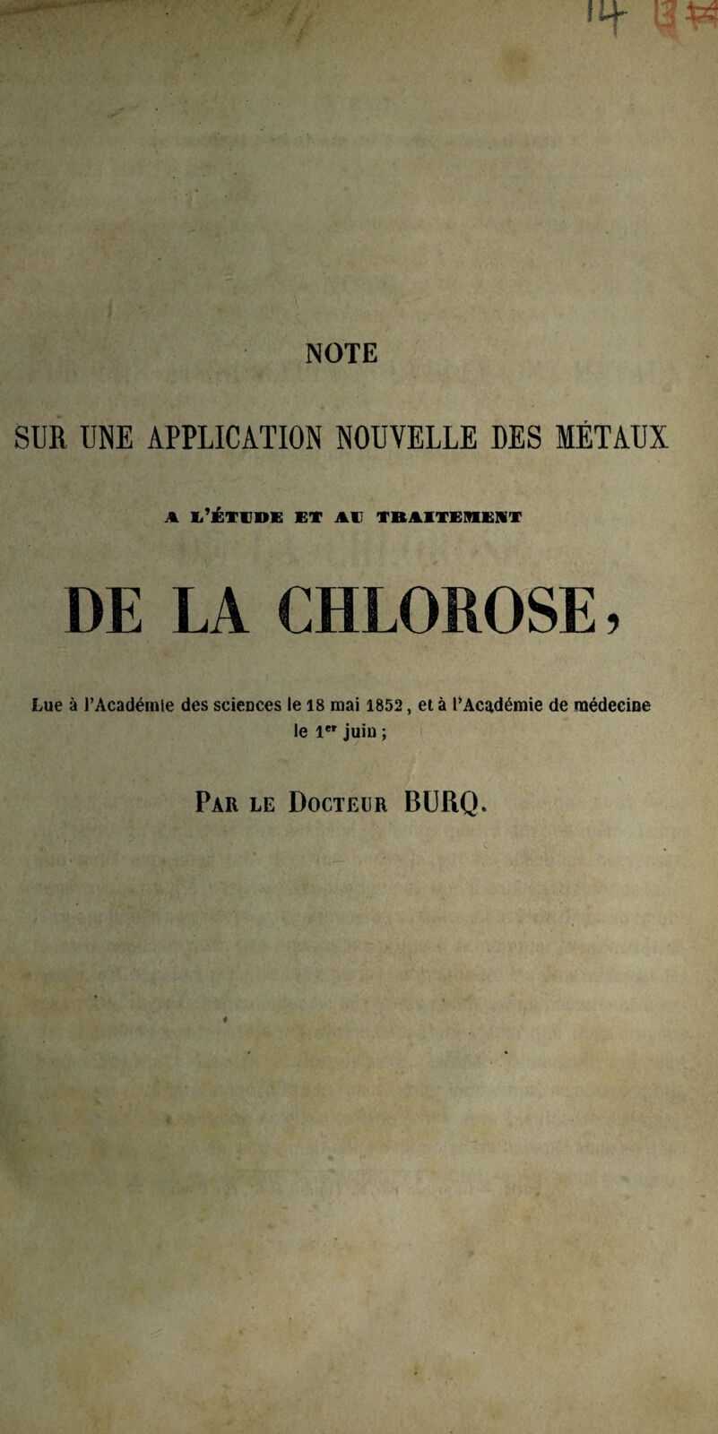 NOTE SUR UNE APPLICATION NOUVELLE DES MÉTAUX A Ii’ÉTVDE ET AT TRAITEMENT DE LA CHLOROSE, Lue à l’Académie des sciences le 18 mai 1852, et à l’Académie de médecine le 1er juin ; Par le Docteur BURQ.