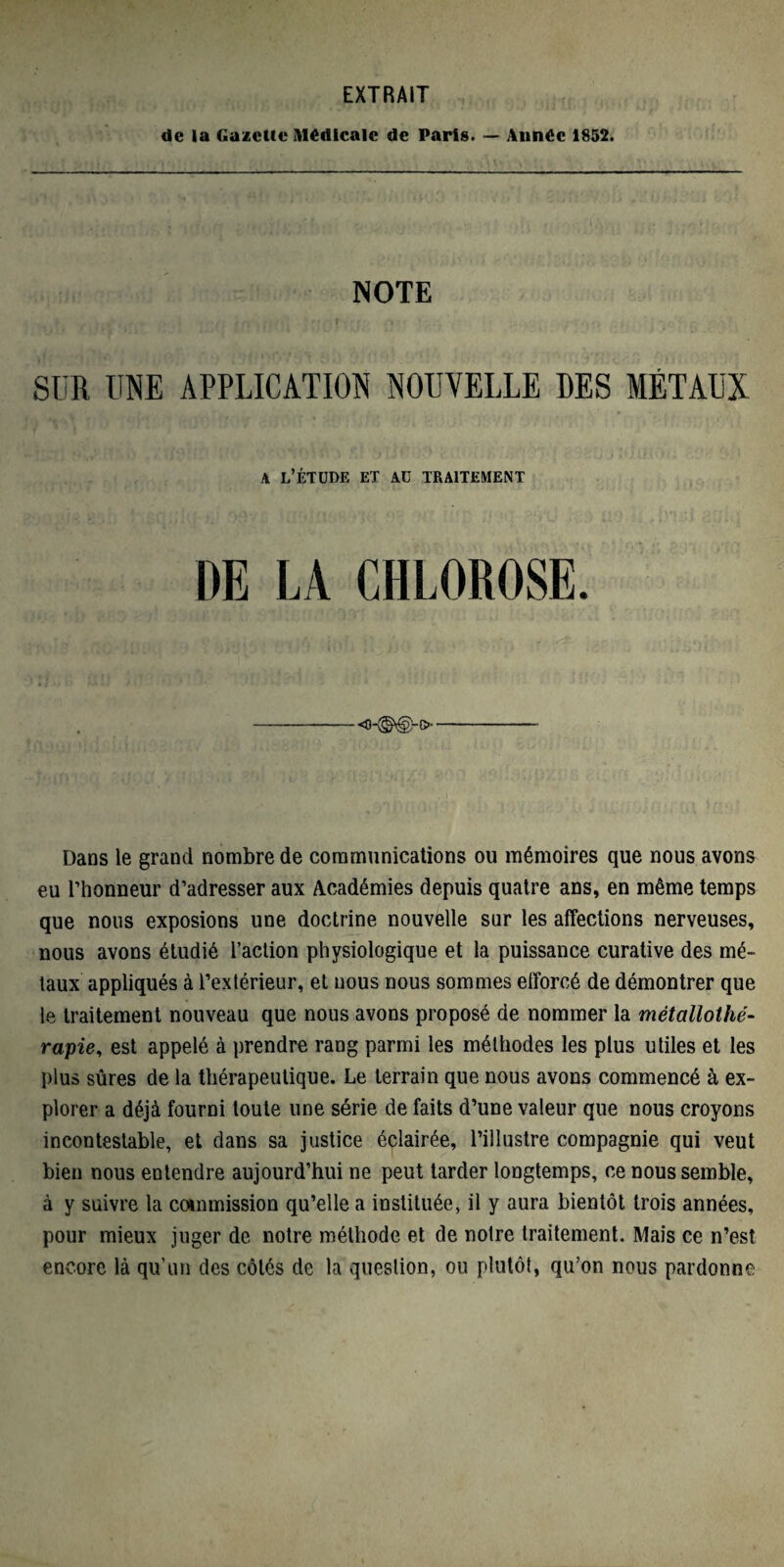 EXTRAIT de la Gazelle Médicale de Paris. — Année 1852. NOTE SUR UNE APPLICATION NOUVELLE DES MÉTAUX a l’étude et au traitement DE LA CHLOROSE. Dans le grand nombre de communications ou mémoires que nous avons eu l’honneur d’adresser aux Académies depuis quatre ans, en même temps que nous exposions une doctrine nouvelle sur les affections nerveuses, nous avons étudié l’action physiologique et la puissance curative des mé¬ taux appliqués à l’extérieur, et nous nous sommes efforcé de démontrer que le traitement nouveau que nous avons proposé de nommer la métallothé¬ rapie, est appelé à prendre rang parmi les méthodes les plus utiles et les plus sûres de la thérapeutique. Le terrain que nous avons commencé à ex¬ plorer a déjà fourni toute une série de faits d’une valeur que nous croyons incontestable, et dans sa justice éclairée, l’illustre compagnie qui veut bien nous entendre aujourd’hui ne peut tarder longtemps, ce nous semble, à y suivre la commission qu’elle a instituée, il y aura bientôt trois années, pour mieux juger de notre méthode et de notre traitement. Mais ce n’est encore là qu’un des côtés de la question, ou plutôt, qu’on nous pardonne