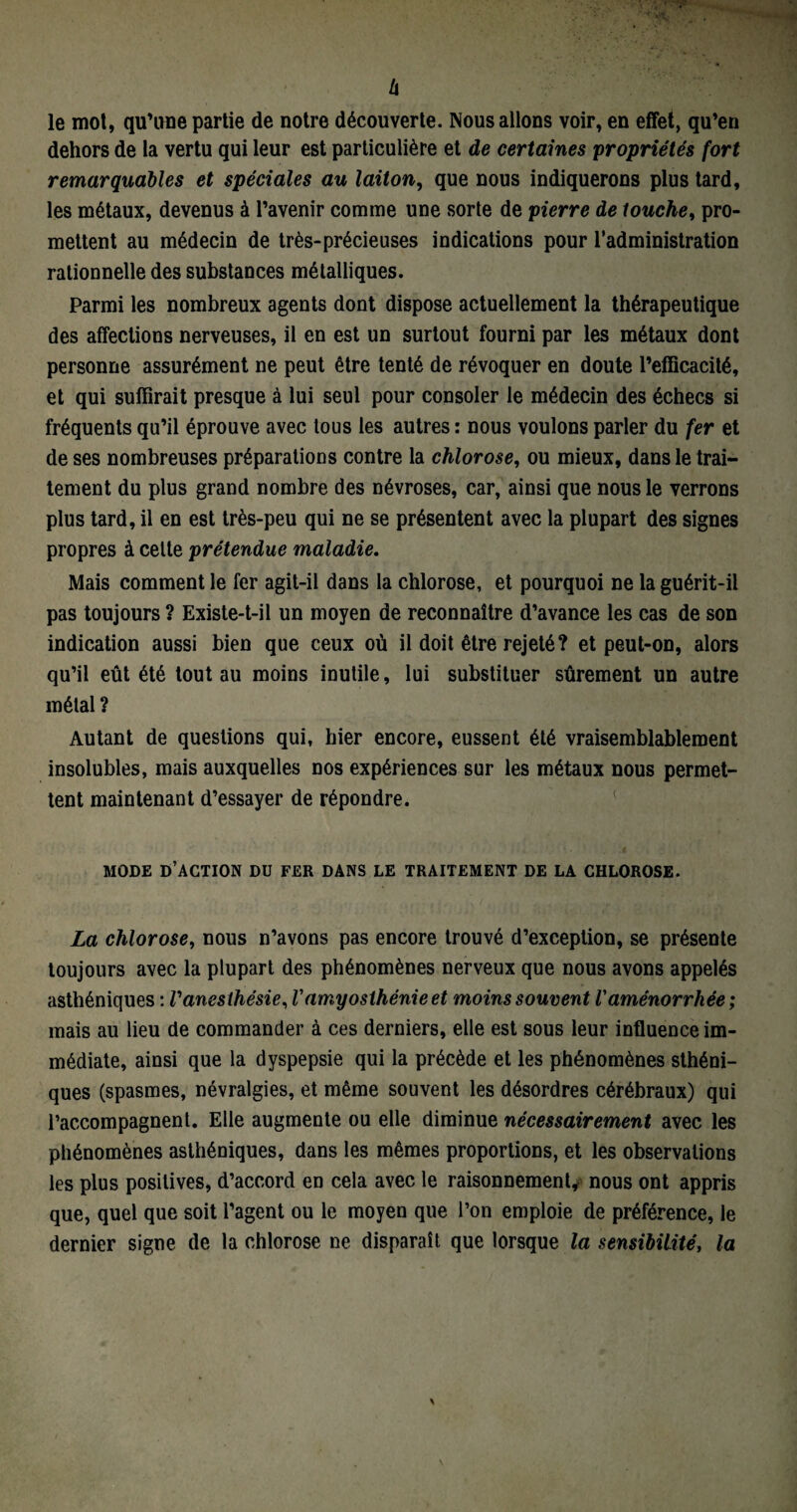 Zi le mot, qu’une partie de notre découverte. Nous allons voir, en effet, qu’en dehors de la vertu qui leur est particulière et de certaines propriétés fort remarquables et spéciales au laiton, que nous indiquerons plus tard, les métaux, devenus à l’avenir comme une sorte de pierre de touche, pro¬ mettent au médecin de très-précieuses indications pour l’administration rationnelle des substances métalliques. Parmi les nombreux agents dont dispose actuellement la thérapeutique des affections nerveuses, il en est un surtout fourni par les métaux dont personne assurément ne peut être tenté de révoquer en doute l’efficacité, et qui suffirait presque à lui seul pour consoler le médecin des échecs si fréquents qu’il éprouve avec tous les autres : nous voulons parler du fer et de ses nombreuses préparations contre la chlorose, ou mieux, dans le trai¬ tement du plus grand nombre des névroses, car, ainsi que nous le verrons plus tard, il en est très-peu qui ne se présentent avec la plupart des signes propres à celte prétendue maladie. Mais comment le fer agit-il dans la chlorose, et pourquoi ne la guérit-il pas toujours ? Existe-t-il un moyen de reconnaître d’avance les cas de son indication aussi bien que ceux où il doit être rejeté? et peut-on, alors qu’il eût été tout au moins inutile, lui substituer sûrement un autre métal ? Autant de questions qui, hier encore, eussent été vraisemblablement insolubles, mais auxquelles nos expériences sur les métaux nous permet¬ tent maintenant d’essayer de répondre. MODE D’ACTION DU FER DANS LE TRAITEMENT DE LA CHLOROSE. La chlorose, nous n’avons pas encore trouvé d’exception, se présente toujours avec la plupart des phénomènes nerveux que nous avons appelés asthéniques : l'anesthésie, Vamyosthénie et moins souvent Vaménorrhée ; mais au lieu de commander à ces derniers, elle est sous leur influence im¬ médiate, ainsi que la dyspepsie qui la précède et les phénomènes sthéni¬ ques (spasmes, névralgies, et même souvent les désordres cérébraux) qui l’accompagnent. Elle augmente ou elle diminue nécessairement avec les phénomènes asthéniques, dans les mêmes proportions, et les observations les plus positives, d’accord en cela avec le raisonnement, nous ont appris que, quel que soit l’agent ou le moyen que l’on emploie de préférence, le dernier signe de la chlorose ne disparaît que lorsque la sensibilité, la