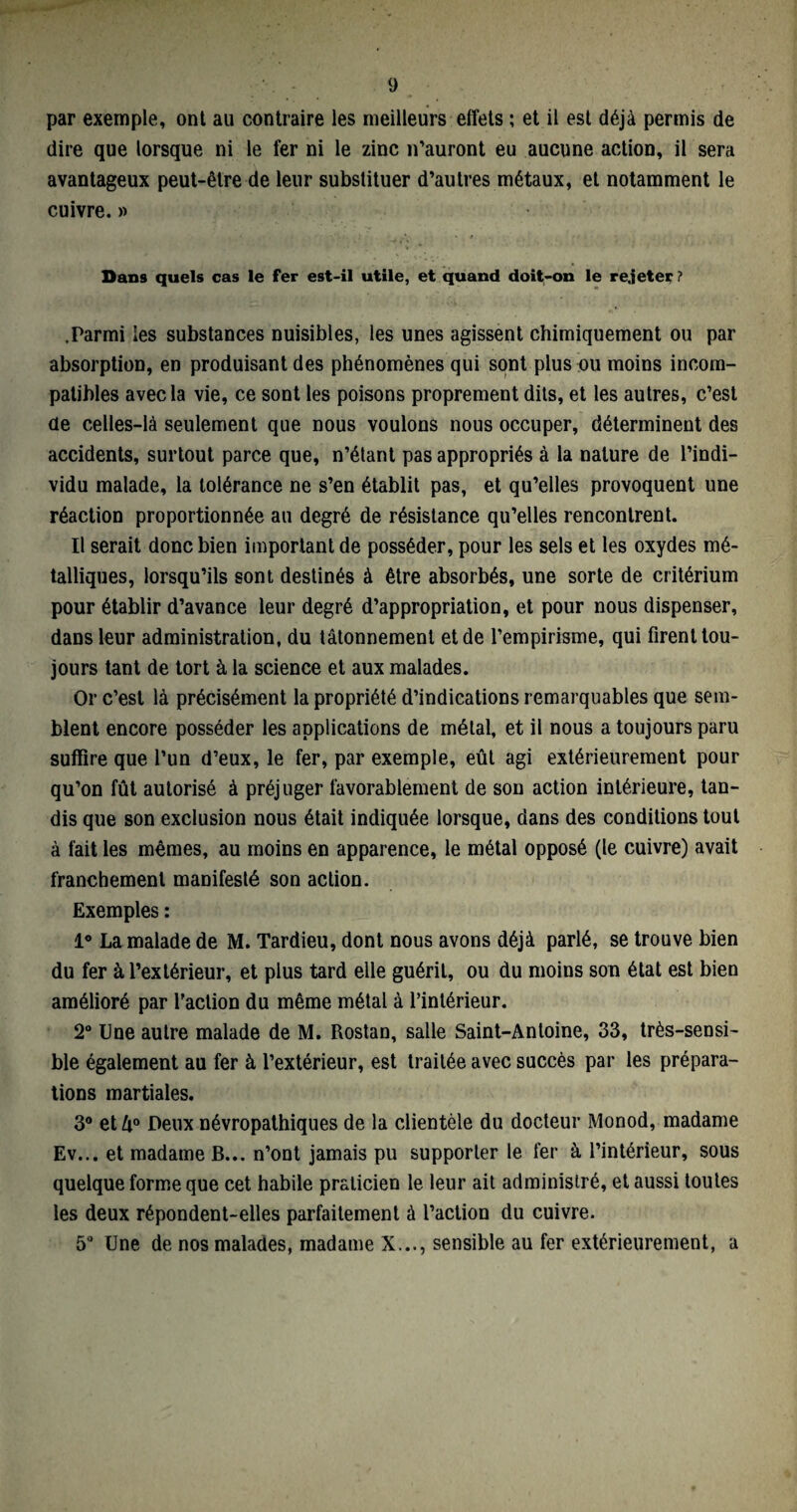 par exemple, ont au contraire les meilleurs effets ; et il est déjà permis de dire que lorsque ni le fer ni le zinc n’auront eu aucune action, il sera avantageux peut-être de leur substituer d’autres métaux, et notamment le cuivre.» Dans quels cas le fer est-il utile, et quand doit-on le rejeter ? .Parmi les substances nuisibles, les unes agissent chimiquement ou par absorption, en produisant des phénomènes qui sont plus ou moins incom¬ patibles avec la vie, ce sont les poisons proprement dits, et les autres, c’est de celles-là seulement que nous voulons nous occuper, déterminent des accidents, surtout parce que, n’étant pas appropriés à la nature de l’indi¬ vidu malade, la tolérance ne s’en établit pas, et qu’elles provoquent une réaction proportionnée au degré de résistance qu’elles rencontrent. Il serait donc bien important de posséder, pour les sels et les oxydes mé¬ talliques, lorsqu’ils sont destinés à être absorbés, une sorte de critérium pour établir d’avance leur degré d’appropriation, et pour nous dispenser, dans leur administration, du tâtonnement et de l’empirisme, qui firent tou¬ jours tant de tort à la science et aux malades. Or c’est là précisément la propriété d’indications remarquables que sem¬ blent encore posséder les applications de métal, et il nous a toujours paru suffire que l’un d’eux, le fer, par exemple, eût agi extérieurement pour qu’on fût autorisé à préjuger favorablement de son action intérieure, tan¬ dis que son exclusion nous était indiquée lorsque, dans des conditions tout à fait les mêmes, au moins en apparence, le métal opposé (le cuivre) avait franchement manifesté son action. Exemples : 1° La malade de M. Tardieu, dont nous avons déjà parlé, se trouve bien du fer à l’extérieur, et plus tard elle guérit, ou du moins son état est bien amélioré par faction du même métal à l’intérieur. 2° line autre malade de M. Rostan, salle Saint-Antoine, 33, très-sensi¬ ble également au fer à l’extérieur, est traitée avec succès par les prépara¬ tions martiales. 3° etû° Deux névropathiques de la clientèle du docteur Monod, madame Ev... et madame B... n’ont jamais pu supporter le fer à l’intérieur, sous quelque forme que cet habile praticien le leur ait administré, et aussi toutes les deux répondent-elles parfaitement à l’action du cuivre. 5° Une de nos malades, madame X..., sensible au fer extérieurement, a