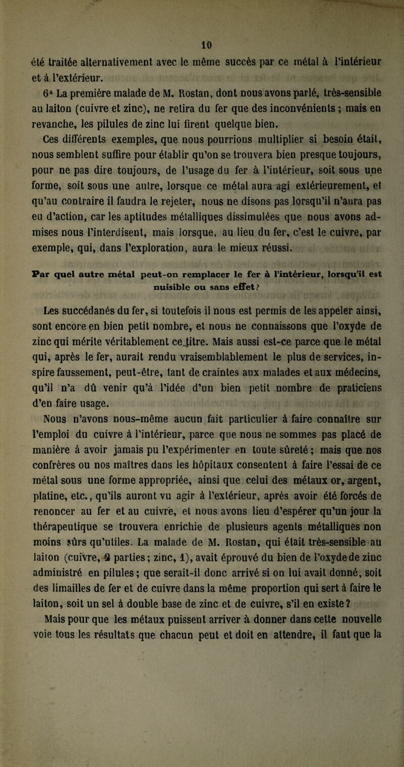 été traitée alternativement avec le même succès par ce métal à l’intérieur et à l’extérieur. 64 La première malade de M. Itostan, dont nous avons parlé, très-sensible au laiton (cuivre et zinc), ne retira du fer que des inconvénients ; mais en revanche, les pilules de zinc lui firent quelque bien. Ces différents exemples, que nous pourrions multiplier si besoin était, nous semblent suffire pour établir qu’on se trouvera bien presque toujours, pour ne pas dire toujours, de l’usage du fer à l’intérieur, soit sous une forme, soit sous une autre, lorsque ce métal aura ^gi extérieurement, et qu’au contraire il faudra le rejeter, nous ne disons pas lorsqu’il n’aura pas eu d’action, car les aptitudes métalliques dissimulées que nous avons ad¬ mises nous l’interdisent, mais lorsque, au lieu du fer, c’est le cuivre, par exemple, qui, dans l’exploration, aura le mieux réussi. Par quel autre métal peut-on remplacer le fer à l’intérieur, lorsqu’il est nuisible ou sans effet? Les succédanés du fer, si toutefois il nous est permis de les appeler ainsi, sont encore en bien petit nombre, et nous ne connaissons que l’oxyde de zinc qui mérite véritablement centre. Mais aussi est-ce parce que le métal qui, après le fer, aurait rendu vraisemblablement le plus de services, in¬ spire faussement, peut-être, tant de craintes aux malades et aux médecins, qu’il n’a dû venir qu’à l’idée d’un bien petit nombre de praticiens d’en faire usage. Nous n’avons nous-même aucun fait particulier à faire connaître sur l’emploi du cuivre à l’intérieur, parce que nous ne sommes pas placé de manière à avoir jamais pu l’expérimenter en toute sûreté ; mais que nos confrères ou nos maîtres dans les hôpitaux consentent à faire l’essai de ce métal sous une forme appropriée, ainsi que celui des métaux or, argent, platine, etc., qu’ils auront vu agir à l’extérieur, après avoir été forcés de renoncer au fer et au cuivre, et nous avons lieu d’espérer qu’un jour la thérapeutique se trouvera enrichie de plusieurs agents métalliques non moins sûrs qu’utiles. La malade de M. Rostan, qui était très-sensible au laiion (cuivre, 41 parties; zinc, 1), avait éprouvé du bien de l’oxyde de zinc administré en pilules; que serait-il donc arrivé si on lui avait donné, soit des limailles de fer et de cuivre dans la même proportion qui sert à faire le laiton, soit un sel à double base de zinc et de cuivre, s’il en existe? Mais pour que les métaux puissent arriver à donner dans cette nouvelle voie tous les résultats que chacun peut et doit en attendre, il faut que la