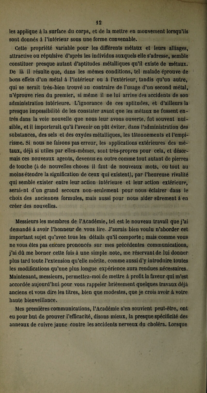 les applique à la surface du corps, et de la mettre en mouvement lorsqu’ils sont donnés à l’intérieur sous une forme convenable. Cette propriété variable pour les différents métaux et leurs alliages, attractive ou répulsive d’après les individus auxquels elle s’adresse, semble constituer presque autant d’aptitudes métalliques qu’il existe de métaux. De là il résulte que, dans les mêmes conditions, tel malade éprouve de bons effets d’un métal à l’intérieur ou à l’extérieur, tandis qu’un autre, qui se serait très-bien trouvé au contraire de l’usage d’un second métal, n’éprouve rien du premier, si même il ne lui arrive des accidents de son administration intérieure. L’ignorance de ces aptitudes, et d’ailleurs la presque impossibilité de les constater avant que les métaux ne fussent en¬ trés dans la voie nouvelle que nous leur avons ouverte, fut souvent nui¬ sible, et il importerait qu’à l’avenir on pût éviter, dans l’administration des substances, des sels et des oxydes métalliques, les tâtonnements et l’empi¬ risme. Si nous ne faisons pas erreur, les applications extérieures des mé¬ taux, déjà si utiles par elles-mêmes, sont très-propres pour cela, et désor¬ mais ces nouveaux agents, devenus en outre comme tout autant de pierres de touche (à de nouvelles choses il faut de nouveaux mots, ou tout au moins étendre la signification de ceux qui existent), par l’heureuse rivalité qui semble exister entre leur action intérieure et leur action extérieure, seraient d’un grand secours non-seulement pour nous éclairer dans le choix des anciennes formules, mais aussi pour nous aider sûrement à en créer des nouvelles. Messieurs les membres de l’Académie, tel est le nouveau travail que j’ai demandé à avoir l’honneur de vous lire. J’aurais bien voulu n’aborder eet important sujet qu’avec tous les détails qu’il comporte ; mais comme vous ne vous êtes pas encore prononcés sur mes précédentes communications, j’ai dû me borner cette fois à une simple note, me réservant de lui donner plus tard toute l’extension qu’elle mérite, comme aussi d’y introduire toutes les modifications qu’une plus longue expérience aura rendues nécessaires. Maintenant, messieurs, permettez-moi de mettre à profit la faveur qui m’est accordée aujourd’hui pour vous rappeler brièvement quelques travaux déjà anciens et vous dire les titres, bien que modestes, que je crois avoir à votre haute bienveillance. Mes premières communications, l’Académie s’en souvient peut-être, ont eu pour but de prouver l’efficacité, disons mieux, la presque spécificité des anneaux de cuivre jaune contre les accidents nerveux du choléra. Lorsque