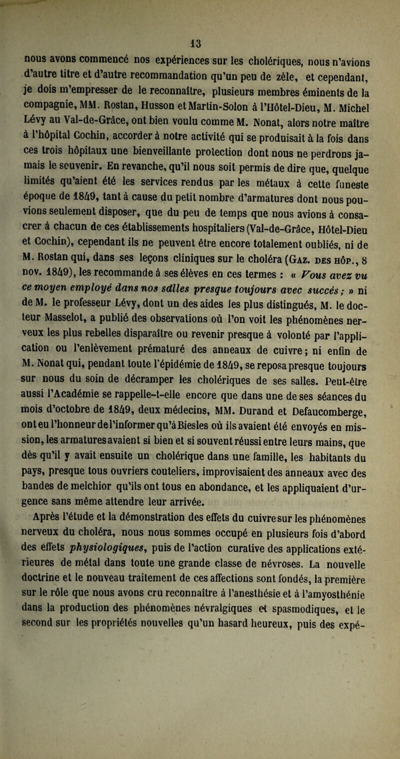 nous avons commencé nos expériences sur les cholériques, nous n’avions d’autre titre et d’autre recommandation qu’un peu de zèle, et cependant, je dois m’empresser de le reconnaître, plusieurs membres éminents de la compagnie, MM. Rostan, Husson et Martin-Solon à l’Hôtel-Dieu, M. Michel Lévy au Val-de-Grâce, ont bien voulu comme M. Nonat, alors notre maître à 1 hôpital Gochin, accorder à notre activité qui se produisait à la fois dans ces trois hôpitaux une bienveillante protection dont nous ne perdrons ja¬ mais le souvenir. En revanche, qu’il nous soit permis de dire que, quelque limités qu’aient été les services rendus par les métaux à cette funeste époque de 1849, tant à cause du petit nombre d’armatures dont nous pou¬ vions seulement disposer, que du peu de temps que nous avions à consa¬ crer à chacun de ces établissements hospitaliers (Val-de-Grâce, Hôtel-Dieu et Gochin), cependant ils ne peuvent être encore totalement oubliés, ni de M. Rostan qui, dans ses leçons cliniques sur le choléra (Gaz. des hôp., 8 nov. 1849), les recommande à ses élèves en ces termes : « Vous avez vu ce moyen employé dans nos sdlles presque toujours avec succès; » ni de M. le professeur Lévy, dont un des aides les plus distingués, M. le doc¬ teur Masselot, a publié des observations où l’on voit les phénomènes ner¬ veux les plus rebelles disparaître ou revenir presque à volonté par l’appli¬ cation ou l’enlèvement prématuré des anneaux de cuivre ; ni enfin de M. Nonat qui, pendant toute l’épidémie de 1849, se reposa presque toujours sur nous du soin de décramper les cholériques de ses salles. Peut-être aussi l’Académie se rappelle-t-elle encore que dans une de ses séances du mois d’octobre de 1849, deux médecins, MM. Durand et Defaucomberge, onteu l’honneur de l’informer qu’à Biesles où ils avaient été envoyés en mis¬ sion, les armatures avaient si bien et si souvent réussi entre leurs mains, que dès qu’il y avait ensuite un cholérique dans une famille, les habitants du pays, presque tous ouvriers couteliers, improvisaient des anneaux avec des bandes de melchior qu’ils ont tous en abondance, et les appliquaient d’ur¬ gence sans même attendre leur arrivée. Après l’étude et la démonstration des effets du cuivre sur les phénomènes nerveux du choléra, nous nous sommes occupé en plusieurs fois d’abord des effets physiologiques, puis de l’action curative des applications exté¬ rieures de métal dans toute une grande classe de névroses. La nouvelle doctrine et le nouveau traitement de ces affections sont fondés, la première sur le rôle que nous avons cru reconnaître à l’anesthésie et à l’amyosthénie dans la production des phénomènes névralgiques et spasmodiques, et le second sur les propriétés nouvelles qu’un hasard heureux, puis des expé-