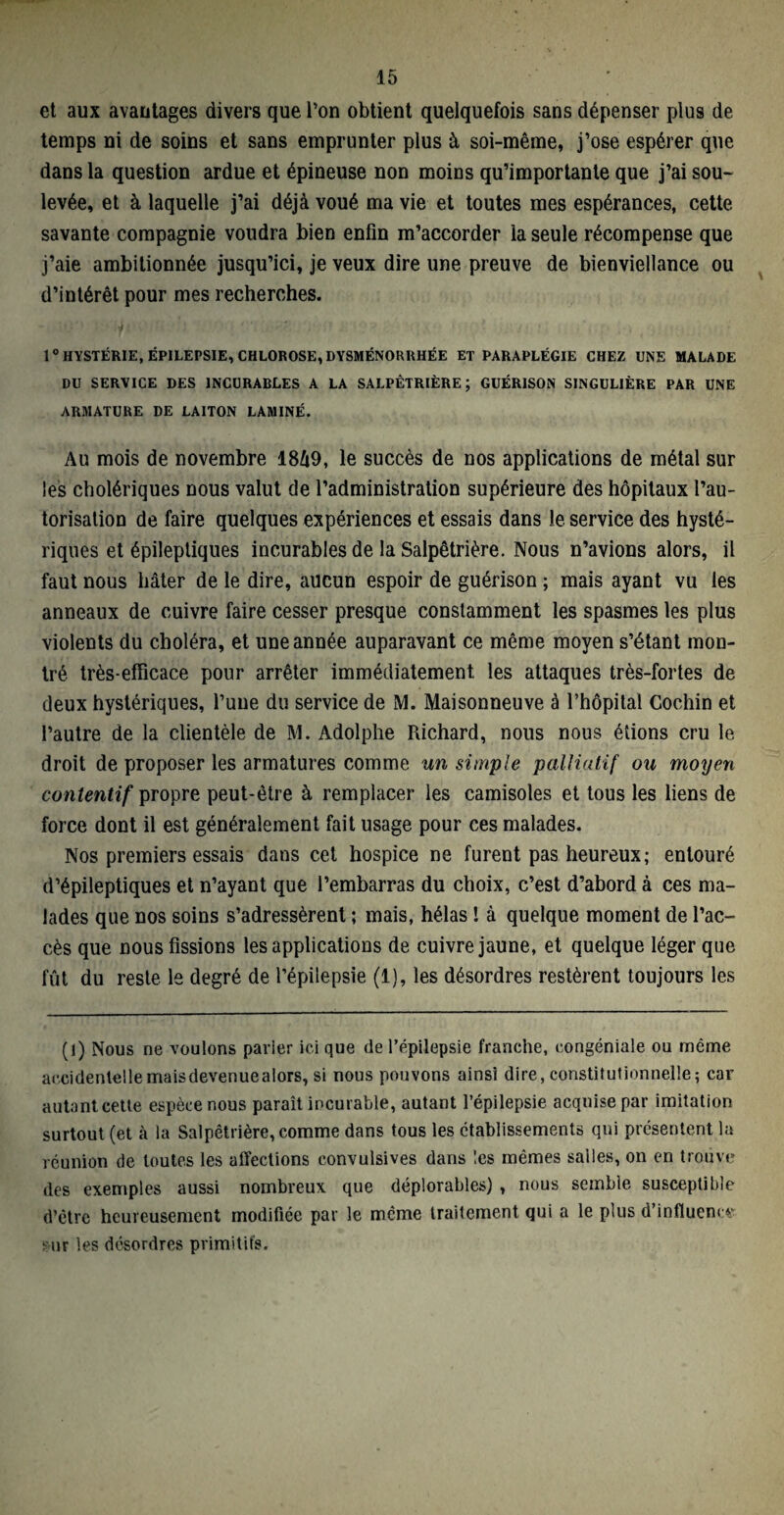 et aux avantages divers que l’on obtient quelquefois sans dépenser plus de temps ni de soins et sans emprunter plus à soi-même, j’ose espérer que dans la question ardue et épineuse non moins qu’importante que j’ai sou¬ levée, et à laquelle j’ai déjà voué ma vie et toutes mes espérances, cette savante compagnie voudra bien enfin m’accorder la seule récompense que j’aie ambitionnée jusqu’ici, je veux dire une preuve de bienviellance ou d’intérêt pour mes recherches. 1° HYSTÉRIE, ÉPILEPSIE, CHLOROSE, DYSMÉNORRHÉE ET PARAPLÉGIE CHEZ CNE MALADE DU SERVICE DES INCURABLES A LA SALPÊTRIÈRE; GUÉRISON SINGULIÈRE PAR UNE ARMATURE DE LAITON LAMINÉ. Au mois de novembre 18Û9, le succès de nos applications de métal sur les cholériques nous valut de l’administration supérieure des hôpitaux l’au¬ torisation de faire quelques expériences et essais dans le service des hysté¬ riques et épileptiques incurables de la Salpêtrière. Nous n’avions alors, il faut nous hâter de le dire, aucun espoir de guérison ; mais ayant vu les anneaux de cuivre faire cesser presque constamment les spasmes les plus violents du choléra, et une année auparavant ce même moyen s’étant mon¬ tré très-efficace pour arrêter immédiatement les attaques très-fortes de deux hystériques, l’une du service de M. Maisonneuve à l’hôpital Cochin et l’autre de la clientèle de M. Adolphe Richard, nous nous étions cru le droit de proposer les armatures comme un simple palliatif ou moyen contentif propre peut-être à remplacer les camisoles et tous les liens de force dont il est généralement fait usage pour ces malades. Nos premiers essais dans cet hospice ne furent pas heureux; entouré d’épileptiques et n’ayant que l’embarras du choix, c’est d’abord à ces ma¬ lades que nos soins s’adressèrent ; mais, hélas ! à quelque moment de l’ac¬ cès que nous fissions les applications de cuivre jaune, et quelque léger que fût du reste, le degré de l’épilepsie (1), les désordres restèrent toujours les (1) Nous ne voulons parier ici que de l’épilepsie franche, congéniale ou même accidentellemaisdevenuealors, si nous pouvons ainsi dire, constitutionnelle; car autant cette espèce nous paraît incurable, autant l’épilepsie acquise par imitation surtout (et à la Salpêtrière, comme dans tous les établissements qui présentent la réunion de toutes les affections convulsives dans les mêmes salles, on en trouve des exemples aussi nombreux que déplorables) , nous semble susceptible d’être heureusement modifiée par le même traitement qui a le plus d’influence sur les désordres primitifs.