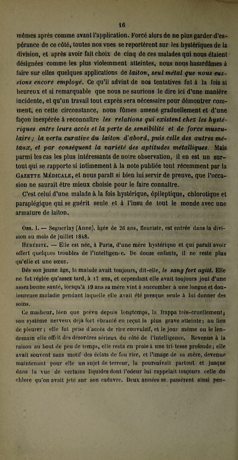 mêmes après comme avant l’application. Forcé alors de ne plus garder d’es¬ pérance de ce côté, toutes nos vues se reportèrent sur les hystériques de la division, et après avoir fait choix de cinq de ces malades qui nous étaient désignées comme les plus violemment atteintes, nous nous hasardâmes à faire sur elles quelques applications de laiton, seul métal que nous eus¬ sions encore employé. Ce qu’il advint de nos tentatives fut à la fois si heureux et si remarquable que nous ne saurions le dire ici d’une manière incidente, et qu’un travail tout exprès sera nécessaire pour démontrer com¬ ment, en cette circonstance, nous fûmes amené graduellement et d’une façon inespérée à reconnaître les relations qui existent chez les hysté¬ riques entre leurs accès et la perte de sensibilité et de force muscu¬ laire; la vertu curative du laiton d'abord, puis celle des autres mé¬ taux, et par conséquent la variété des aptitudes métalliques. Mais parmi les cas les plus intéressants de noire observation, il en est un sur¬ tout qui se rapporte si intimement à la note publiée tout récemment par la Gazette Médicale, et nous paraît si bien lui servir de preuve, que l’occa¬ sion ne saurait être mieux choisie pour le faire connaître. C’est celui d’une malade à la fois hystérique, épileptique, chlorotique et paraplégique qui se guérit seule et à l’insu de tout le monde avec une armature de laiton. Obs. I. — Seguerlay (Anne), âgée de 26 ans, fleuriste, est entrée dans la divi¬ sion au mois de juillet 1848. Hérédité. — Elle est née, à Paris, d’une mère hystérique et qui parait avoir oflert quelques troubles de l’intelligem e. De douze enfants, il ne reste plus qu’elle et une sœur. Dès son jeune âge, la malade avait toujours, dit-elle, le sang fort agité. Elle ne fut réglée qu’assez tard, à i7 ans, et cependant elle avait toujours joui d’une assez bonne santé, lorsqu’à 19 ans sa mère vint à succomber à une longue et dou¬ loureuse maladie pendant laquelle elle avait été presque seule à lui donner des soins. Ce maiheur, bien que prévu depuis longtemps, la frappa très-cruellement j son système nerveux déjà fort ébranlé en leçut la plus grave atteinte; au lieu de pleurer ; elle fut prise d'accès de rire convulsif, et le jour même ou le len¬ demain elle offrit des désordres sérieux du côté de l’intelligence. Revenue à la raison au bout de peu de temps, elle resta en proie à une tritcsse profonde; elle avait souvent sans motif des éclats de fou rire, et l’image de sa mère, devenue maintenant pour elle un sujet de terreur, la poursuivait partout et jusque dans la vue de certains liquides dont l’odeur lui rappelait toujours celle du chlore qu’on avait jeté sur son cadavre. Deux années se passèrent ainsi pen-