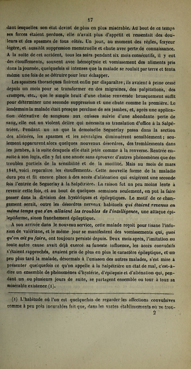 dant lesquelles son état devint de plus en plus misérable. Au bout de ce temps ses forces étaient perdues, elle n’avait plus d’appétit et ressentait des dou¬ leurs et des spasmes de tous côtés. Un jour, au moment des règles, frayeur légère, et aussitôt suppression menstruelle et chute avec perte de connaissance. A la suite de cet accident, tous les soirs pendant six mois consécutifs, il y eut des étouffements, souvent avec hémoptysie et vomissement des aliments pris dans la journée, quelquefois si intenses que la malade se roulait par terre et tenta même une fois de se détruire pour leur échapper. Les spasmes thoraciques finirent enfin par disparaître ; ils avaient à peine cessé depuis un mois pour se transformer en des migraines, des palpitations, des crampes, etc., que le simple bruit d’une chaise renversée brusquement suffit pour déterminer une seconde suppression et une chute comme la première. Le lendemain la malade était presque percluse de ses jambes, et, après une applica¬ tion dérivative de sangsues aux cuisses suivie d’une abondante perte de sang, elle eut un violent délire qui nécessita sa translation d’office à la Salpé¬ trière. Pendant un an que la demoiselle Seguerlay passa dans la section des aliénées, les spasmes et les névralgies diminuèrent sensiblement; seu¬ lement apparurent alors quelques nouveaux désordres, des tremblements dans les jambes, à la suite desquels elle était jetée comme à la renverse. Rentrée en¬ suite à son logis, elle y fut une année sans éprouver d’autres phénomènes que des troubles partiels de la sensibilité et de la motilité. Mais au mois de mars 1848, voici reparaître les étouffements. Cette nouvelle forme de la maladie dura peu et fit encore place à des accès d’aliénation qui exigèrent une seconde fois l’entrée de Seguerlay à la Salpêtrière. La raison fut un peu moins lente à revenir cette fois, et au bout de quelques semaines seulement, on put la faire passer dans la division des hystériques et épileptiques. Le motif de ce chan¬ gement serait, outre les désordres nerveux habituels qui étaient revenus en même temps que s'en allaient les troubles de l'intelligence, une attaque épi¬ leptiforme, sinon franchement épileptique. A son arrivée dans le nouveau service, cette malade reçoit pour tisane l’infu¬ sion de valériane, et le même jour se manifestent des vomissements qui, quoi qu'on ait pu fairey ont toujours persisté depuis. Deux mois après, l’imitation ou toute autre cause avait déjà exercé sa funeste influence, les accès convulsifs s’étaient rapprochés, avaient pris de plus en plus le caractère épileptique, et un peu plus tard la malade, désormais à l’unisson des autres malades, s’est mise à présenter quelquefois ce qu’on appelle à la Salpétrière un état de mal, c’est-à- dire un ensemble de phénomènes d’hystérie, d’épilepsie et d’aliénation qui, pen¬ dant un ou plusieurs jours de suite, se partagent ensemble ou tour à tour sa misérable existence (1). (1) L’habitude où l’on est quelquefois de regarderies affections convulsives iemme à peu près incurables fait que, dans les vastes établissements où se troti- 2