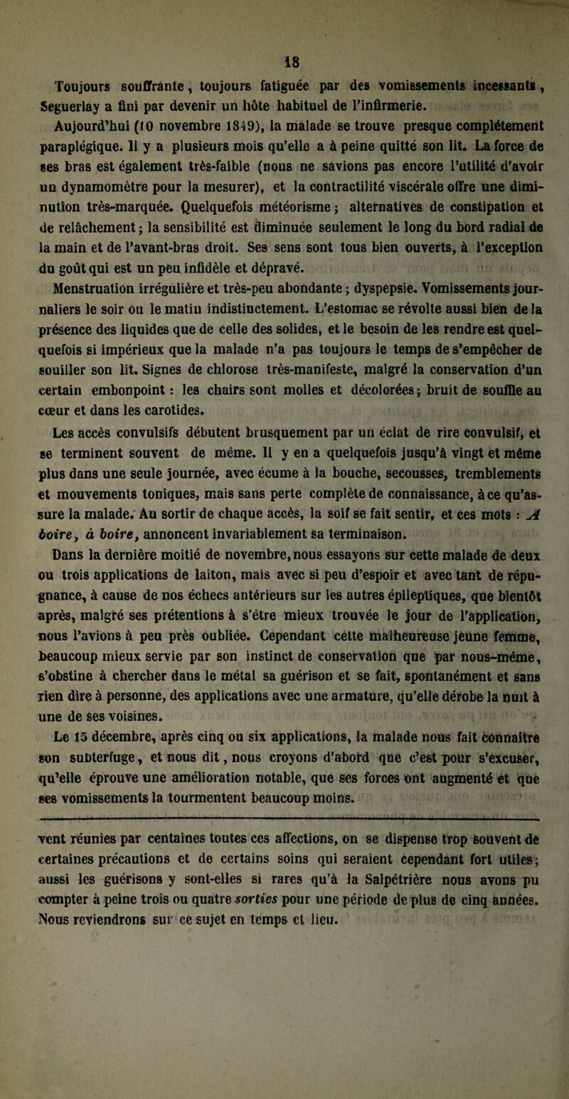 Toujours souffrante, toujours fatiguée par des vomissements incessants, Seguerlay a fini par devenir un hôte habituel de l'infirmerie. Aujourd’hui (10 novembre 1849), la malade se trouve presque complètement paraplégique. 11 y a plusieurs mois qu’elle a à peine quitté son lit. La force de ses bras est également très-faible (nous ne savions pas encore l’utilité d'avoir un dynamomètre pour la mesurer), et la contractilité viscérale offre une dimi¬ nution très-marquée. Quelquefois météorisme ; alternatives de constipation et de relâchement; la sensibilité est diminuée seulement le long du bord radial de la main et de l'avant-bras droit. Ses sens sont tous bien ouverts, à l’exception du goût qui est un peu infidèle et dépravé. Menstruation irrégulière et très-peu abondante ; dyspepsie. Vomissements jour¬ naliers le soir ou le matin indistinctement. L’estomac se révolte aussi bien de la présence des liquides que de celle des solides, et le besoin de les rendre est quel¬ quefois si impérieux que la malade n’a pas toujours le temps de s’empêcher de souiller son lit. Signes de chlorose très-manifeste, malgré la conservation d’un certain embonpoint: les chairs sont molles et décolorées; bruit de souffle au cœur et dans les carotides. Les accès convulsifs débutent brusquement par un éclat de rire convulsif, et se terminent souvent de même. Il y en a quelquefois jusqu’à vingt et même plus dans une seule journée, avec écume à la bouche, secousses, tremblements et mouvements toniques, mais sans perte complète de connaissance, àce qu’as¬ sure la malade. Au sortir de chaque accès, la soif se fait sentir, et ces mots : A boire, à boire, annoncent invariablement sa terminaison. Dans la dernière moitié de novembre, nous essayons sur cette malade de deux ou trois applications de laiton, mais avec si peu d’espoir et avec tant de répu¬ gnance, à cause de nos échecs antérieurs sur les autres épileptiques, que bientôt après, malgré ses prétentions à s’être mieux trouvée le jour de l’application, nous l’avions à peu près oubliée. Cependant cette malheureuse jeune femme, beaucoup mieux servie par son instinct de conservation que par nous-même, s’obstine à chercher dans le métal sa guérison et se fait, spontanément et sans rien dire à personne, des applications avec une armature, qu’elle dérobe la nuit à une de ses voisines. Le 15 décembre, après cinq ou six applications, la malade nous fait Connaître son subterfuge, et nous dit, nous croyons d’abord que c’est pour s’excuser, qu’elle éprouve une amélioration notable, que ses forces ont augmenté et que ses vomissements la tourmentent beaucoup moins. vent réunies par centaines toutes ces affections, on se dispense trop souvent de certaines précautions et de certains soins qui seraient cependant fort utiles; aussi les guérisons y sont-elles si rares qu’à la Salpêtrière nous avons pu compter à peine trois ou quatre sorties pour une période de plus de cinq années. Nous reviendrons sur ce sujet en temps et lieu.