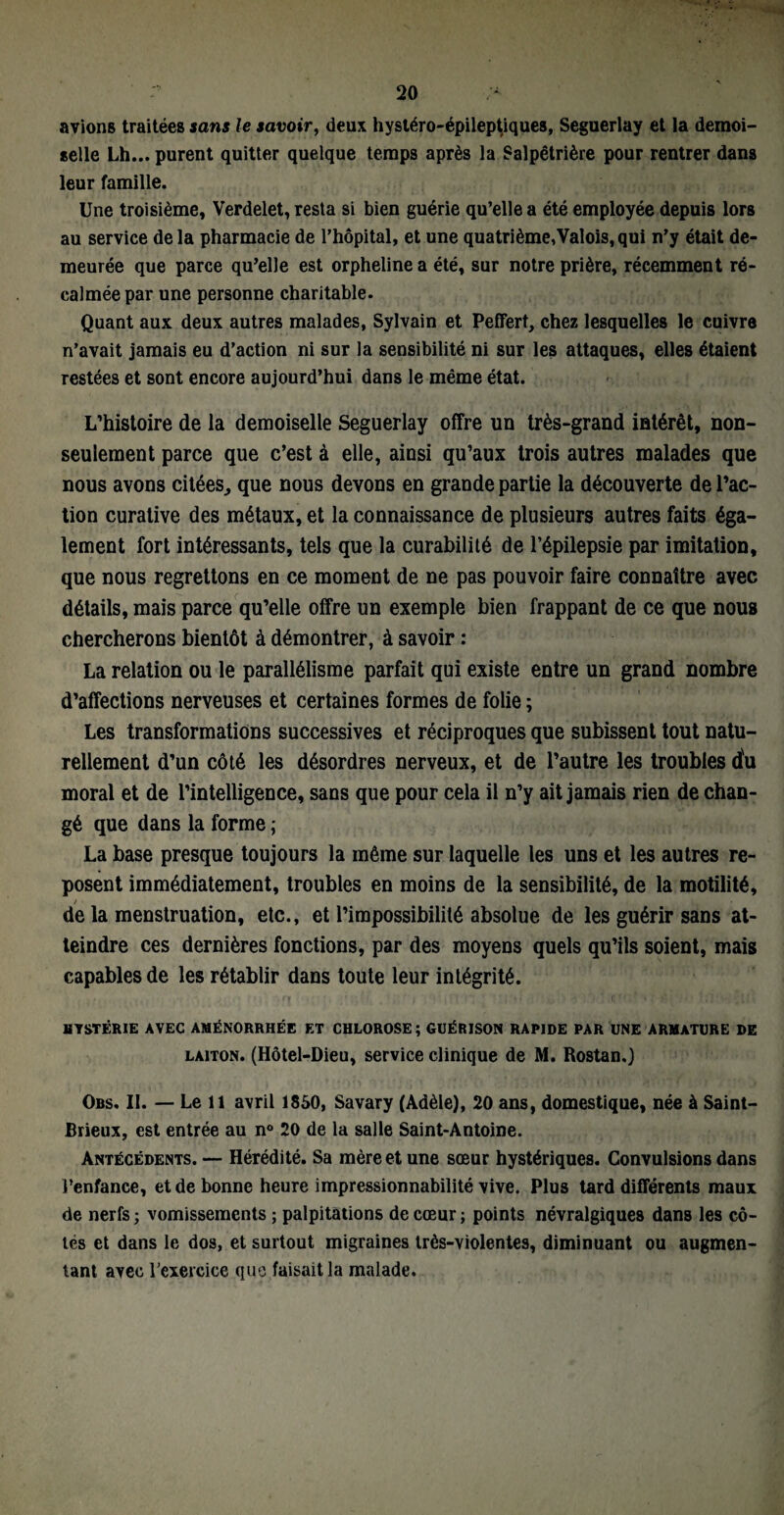 avions traitées sans le savoir, deux hystéro-épileptiques, Seguerlay et la demoi¬ selle Lh... purent quitter quelque temps après la Salpêtrière pour rentrer dans leur famille. Une troisième, Verdelet, resta si bien guérie qu’elle a été employée depuis lors au service de la pharmacie de l’hôpital, et une quatrième,Valois, qui n’y était de¬ meurée que parce qu’elle est orpheline a été, sur notre prière, récemment ré¬ calmée par une personne charitable. Quant aux deux autres malades, Sylvain et Pefifert, chez lesquelles le cuivre n’avait jamais eu d’action ni sur la sensibilité ni sur les attaques, elles étaient restées et sont encore aujourd’hui dans le même état. L’histoire de la demoiselle Seguerlay offre un très-grand intérêt, non- seulement parce que c’est à elle, ainsi qu’aux trois autres malades que nous avons citées, que nous devons en grande partie la découverte de l’ac¬ tion curative des métaux, et la connaissance de plusieurs autres faits éga¬ lement fort intéressants, tels que la curabilité de l’épilepsie par imitation, que nous regrettons en ce moment de ne pas pouvoir faire connaître avec détails, mais parce qu’elle offre un exemple bien frappant de ce que nous chercherons bientôt à démontrer, à savoir : La relation ou le parallélisme parfait qui existe entre un grand nombre d’affections nerveuses et certaines formes de folie ; Les transformations successives et réciproques que subissent tout natu¬ rellement d’un côté les désordres nerveux, et de l’autre les troubles du moral et de l’intelligence, sans que pour cela il n’y ait jamais rien de chan¬ gé que dans la forme ; La base presque toujours la même sur laquelle les uns et les autres re¬ posent immédiatement, troubles en moins de la sensibilité, de la motilité, de la menstruation, etc., et l’impossibilité absolue de les guérir sans at¬ teindre ces dernières fonctions, par des moyens quels qu’ils soient, mais capables de les rétablir dans toute leur intégrité. HYSTÉRIE AVEC AMÉNORRHÉE ET CHLOROSE; GUÉRISON RAPIDE PAR UNE ARMATURE DE laiton. (Hôtel-Dieu, service clinique de M. Rostan.) Obs. II. — Le 11 avril 1850, Savary (Adèle), 20 ans, domestique, née à Saint- Brieux, est entrée au n° 20 de la salle Saint-Antoine. Antécédents. — Hérédité. Sa mère et une sœur hystériques. Convulsions dans l’enfance, et de bonne heure impressionnabilité vive. Plus tard différents maux de nerfs ; vomissements ; palpitations de cœur ; points névralgiques dans les cô¬ tés et dans le dos, et surtout migraines très-violentes, diminuant ou augmen¬ tant avec l’exercice que faisait la malade.
