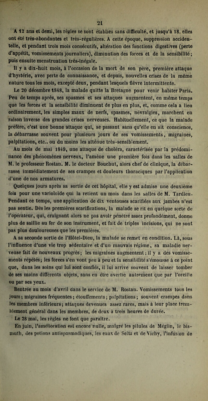 A 12 ans et demi, les règles se sont établies sans difficulté, et jusqu’à 18, elles ont été très-abondantes et très-régulières. A cette époque, suppression acciden¬ telle, et pendant trois mois consécutifs, altération des fonctions digestives (perte d’appétit, vomissements journaliers), diminution des forces et de la sensibilité; puis ensuite menstruation très-inégale. Il y a dix-huit mois, à l’occasion de la mort de son père, première attaque d'hystérie, avec perte de connaissance, et depuis, nouvelles crises de la même nature tous les mois, excepté deux, pendant lesquels fièvre intermittente. Le 20 décembre 1848, la malade quitte la Bretagne pour venir habiter Paris. Peu de temps après, ses spasmes et ses attaques augmentent, en même temps que les forces et la sensibilité diminuent de plus en plus, et, comme cela a lieu ordinairement, les simples maux de nerfs, spasmes, névralgies, marchent en raison inverse des grandes crises nerveuses. Habituellement, ce que la malade préfère, c’est une bonne attaque qui, se passant sans qu’elle en ait conscience, la débarrasse souvent pour plusieurs jours de ses vomissements, migraines, palpitations, etc., ou du moins les atténue très-sensiblement. Au mois de mai 1849, une attaque de choléra, caractérisée par la prédomi¬ nance des phénomènes nerveux, l’amène une première fois dans les salles de M. le professeur Rostan. M. le docteur Bouchut, alors chef de clinique, la débar¬ rasse immédiatement de ses crampes et douleurs thoraciques par l’application d’une de nos armatures. Quelques jours après sa sortie de cet hôpital, elle y est admise une deuxième fois pour une varioloïde qui la retient un mois dans les salles de M. Tardieu. Pendant ce temps, une application de dix ventouses scarifiées aux jambes n’est pas sentie. Dès les premières scarifications, la malade se rit en quelque sorte de l’opérateur, qui, craignant alors ne pas avoir pénétré assez profondément, donne plus de saillie au fer de son instrument, et fait de triples incisions, qui ne sont pas plus douloureuses que les premières. A sa seconde sortie de l’Hôtel-Dieu, la malade se remet en condition. Là, sous l’influence d’une vie trop sédentaire et d’un mauvais régime, sa maladie ner¬ veuse fait de nouveaux progrès; les migraines augmentent ; il y a des vomisse¬ ments répétés; les forces s’en vont peu à peu et la sensibilité s’émousse à ce point que, dans les soins qui lui sont confiés, il lui arrive souvent de laisser tomber de ses mains différents objets, sans en être avertie autrement que par l’oreille ou par ses yeux. Rentrée au mois d’avril dans le service de M. Rostan. Vomissements tous les jours; migraines fréquentes; étouffements; palpitations; souvent crampes dans les membres inférieurs; attaques devenues assez rares, mais à leur place trem¬ blement général dans les membres, de deux à trois heures de durée. Le 28 mai, les règles ne font que paraître. En juin, l’amélioration est encore nulle, malgré les pilules de Méglin, le bis¬ muth, des potions antispasmodiques, les eaux de Seltz et de Vichy, l’infus:on de