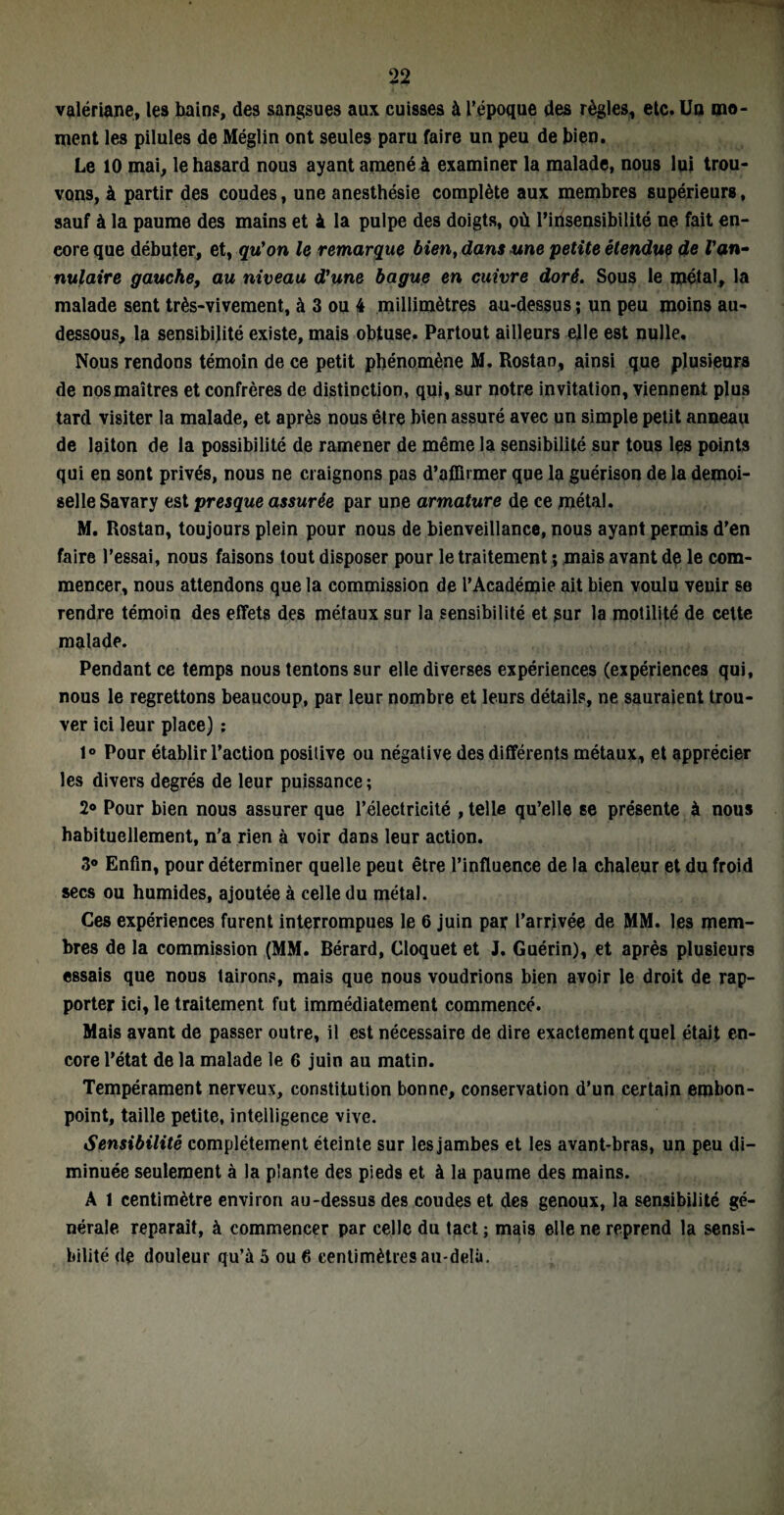 valériane, les bains, des sangsues aux cuisses à l’époque des règles, etc. Un mo¬ ment les pilules de Méglin ont seules paru faire un peu de bien. Le 10 mai, le hasard nous ayant amené à examiner la malade, nous lui trou¬ vons, à partir des coudes, une anesthésie complète aux membres supérieurs, sauf à la paume des mains et 4 la pulpe des doigts, où l’insensibilité ne fait en¬ core que débuter, et, qu'on le remarque bien, dans une petite étendue de l'an¬ nulaire gauche, au niveau d'une bague en cuivre doré. Sous le métal, la malade sent très-vivement, à 3 ou 4 millimètres au-dessus ; un peu moins au- dessous, la sensibilité existe, mais obtuse. Partout ailleurs elle est nulle. Nous rendons témoin de ce petit phénomène M. Rostan, ainsi que plusieurs de nos maîtres et confrères de distinction, qui, sur notre invitation, viennent plus tard visiter la malade, et après nous être bien assuré avec un simple petit anneau de laiton de la possibilité de ramener de même la sensibilité sur tous les points qui en sont privés, nous ne craignons pas d’affirmer que la guérison de la demoi¬ selle Savary est presque assurée par une armature de ce métal. M. Rostan, toujours plein pour nous de bienveillance, nous ayant permis d’en faire l’essai, nous faisons tout disposer pour le traitement ; mais avant de le com¬ mencer, nous attendons que la commission de l’Académie ait bien voulu venir se rendre témoin des effets des métaux sur la sensibilité et sur la motilité de cette malade. Pendant ce temps nous tentons sur elle diverses expériences (expériences qui, nous le regrettons beaucoup, par leur nombre et leurs détails, ne sauraient trou¬ ver ici leur place) : 1° Pour établir l’action posilive ou négative des différents métaux, et apprécier les divers degrés de leur puissance ; 2° Pour bien nous assurer que l’électricité , telle qu’elle se présente à nous habituellement, n’a rien à voir dans leur action. 3° Enfin, pour déterminer quelle peut être l’influence de la chaleur et du froid secs ou humides, ajoutée à celle du métal. Ces expériences furent interrompues le 6 juin par l’arrivée de MM. les mem¬ bres de la commission (MM. Bérard, Cloquet et J. Guérin), et après plusieurs essais que nous tairons, mais que nous voudrions bien avoir le droit de rap¬ porter ici, le traitement fut immédiatement commencé. Mais avant de passer outre, il est nécessaire de dire exactement quel était en¬ core l’état de la malade le 6 juin au matin. Tempérament nerveux, constitution bonne, conservation d’un certain embon¬ point, taille petite, intelligence vive. Sensibilité complètement éteinte sur les jambes et les avant-bras, un peu di¬ minuée seulement à la plante des pieds et à la paume des mains. A 1 centimètre environ au-dessus des coudes et des genoux, la sensibilité gé¬ nérale reparaît, à commencer par celle du tact ; mais elle ne reprend la sensi¬ bilité de douleur qu’à 5 ou 6 centimètres au-delà.