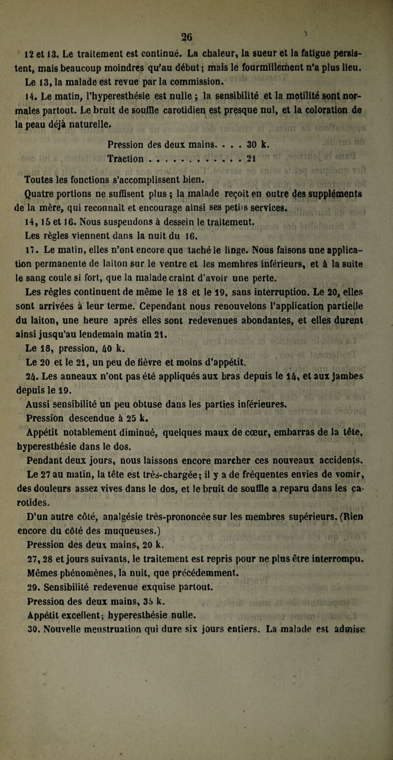 12 et 13. Le traitement est continué. La chaleur, la sueur et la fatigue persis¬ tent, mais beaucoup moindres qu'au début; mais le fourmillement n’a plus lieu. Le 13, la malade est revue par la commission. 14. Le matin, l’hyperesthésie est nulle ; la sensibilité et la motilité sont nor¬ males partout. Le bruit de souille carotidien est presque nul, et la coloration de la peau déjà naturelle. Pression des deux mains. ... 30 k. Traction.21 Toutes les fonctions s’accomplissent bien. Quatre portions ne suffisent plus ; la malade reçoit en outre des suppléments de la mère, qui reconnaît et encourage ainsi ses petits services. 14,15 et 16. Nous suspendons à dessein le traitement. Les règles viennent dans la nuit du 16. 17. Le matin, elles n’ont encore que taché le linge. Nous faisons une applica¬ tion permanente de laiton sur le ventre et les membres inférieurs, et à la suite le sang coule si fort, que la malade craint d’avoir une perte. Les règles continuent de même le 18 et le 19, sans interruption. Le 20, elles sont arrivées à leur terme. Cependant nous renouvelons l’application partielle du laiton, une heure après elles sont redevenues abondantes, et elles durent ainsi jusqu’au lendemain matin 21. Le 18, pression, 40 k. Le 20 et le 21, un peu de lièvre et moins d’appétit. 2/j. Les anneaux n’ont pas été appliqués aux bras depuis le l/j, et aux jambes depuis le 19. Aussi sensibilité un peu obtuse dans les parties inférieures. Pression descendue à 25 k. Appétit notablement diminué, quelques maux de cœur, embarras de la tête, hyperesthésie dans le dos. Pendant deux jours, nous laissons encore marcher ces nouveaux accidents. Le 27 au matin, la tête est très-chargée; il y a de fréquentes envies de vomir, des douleurs assez vives dans le dos, et le bruit de souille a reparu dans les ca¬ rotides. D’un autre côté, analgésie très-prononcée sur les membres supérieurs. (Rien encore du côté des muqueuses.) Pression des deux mains, 20 k. 27,28 et jours suivants, le traitement est repris pour ne plus être interrompu. Mêmes phénomènes, la nuit, que précédemment. 29. Sensibilité redevenue exquise partout. Pression des deux mains, 35 k. Appétit excellent; hyperesthésie nulle. 30. Nouvelle menstruation qui dure six jours entiers. La malade est admise