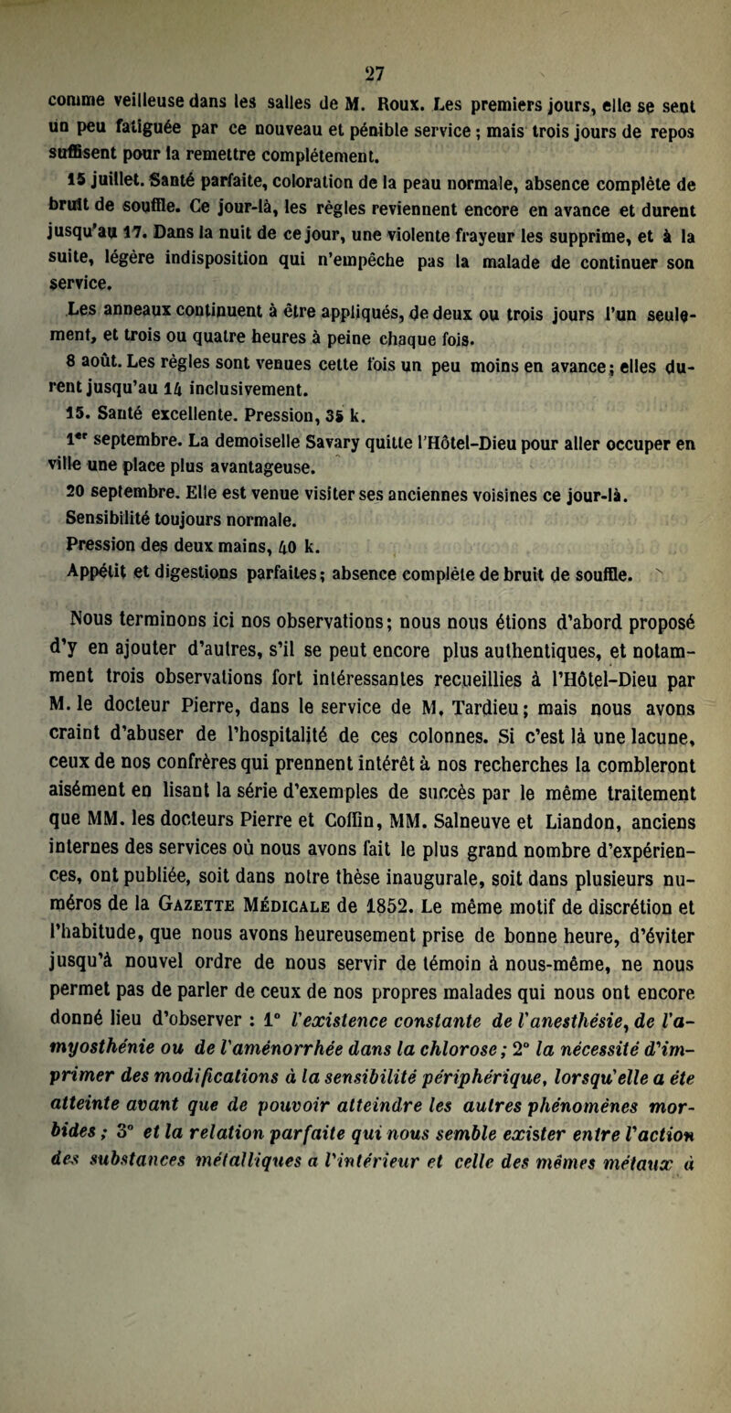 comme veilleuse dans les salles de M. Roux. Les premiers jours, elle se sent un peu fatiguée par ce nouveau et pénible service ; mais trois jours de repos suffisent pour la remettre complètement. 15 juillet. Santé parfaite, coloration de la peau normale, absence complète de bruit de souffle. Ce jour-là, les règles reviennent encore en avance et durent jusqu’au 17. Dans la nuit de ce jour, une violente frayeur les supprime, et à la suite, légère indisposition qui n’empêche pas la malade de continuer son service. Les anneaux continuent à être appliqués, de deux ou trois jours l’un seule¬ ment, et trois ou quatre heures à peine chaque fois. 8 août. Les règles sont venues cette fois un peu moins en avance ; elles du¬ rent jusqu’au 14 inclusivement. 15. Santé excellente. Pression, 35 k. l*r septembre. La demoiselle Savary quitte l’Hôtel-Dieu pour aller occuper en ville une place plus avantageuse. 20 septembre. Elle est venue visiter ses anciennes voisines ce jour-là. Sensibilité toujours normale. Pression des deux mains, 40 k. Appétit et digestions parfaites; absence complète de bruit de souffle. N Nous terminons ici nos observations; nous nous étions d’abord proposé d’y en ajouter d’aulres, s’il se peut encore plus authentiques, et notam¬ ment trois observations fort intéressantes recueillies à l’Hôtel-Dieu par M.le docteur Pierre, dans le service de M, Tardieu; mais nous avons craint d’abuser de l’hospitalité de ces colonnes. Si c’est là une lacune, ceux de nos confrères qui prennent intérêt à nos recherches la combleront aisément en lisant la série d’exemples de succès par le même traitement que MM. les docteurs Pierre et Collin, MM. Salneuve et Liandon, anciens internes des services où nous avons fait le plus grand nombre d’expérien¬ ces, ont publiée, soit dans notre thèse inaugurale, soit dans plusieurs nu¬ méros de la Gazette Médicale de 1852. Le même motif de discrétion et l’habitude, que nous avons heureusement prise de bonne heure, d’éviter jusqu’à nouvel ordre de nous servir de témoin à nous-même, ne nous permet pas de parler de ceux de nos propres malades qui nous ont encore donné lieu d’observer ; 1° l'existence constante de Vanesthésie, de l'a¬ myosthénie ou de Vaménorrhée dans la chlorose ; 2° la nécessité d'im¬ primer des modifications à la sensibilité périphérique, lorsqu'elle a été atteinte avant que de pouvoir atteindre les autres phénomènes mor¬ bides ; 3° et la relation parfaite qui nous semble exister entre l'action des substances métalliques a l'intérieur et celle des mêmes métaux à