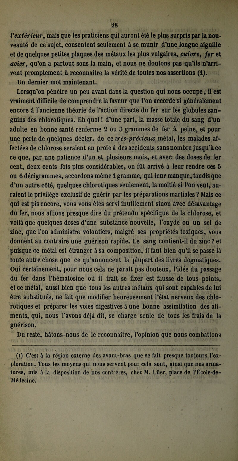 Vextérieur, mais que les praticiens qui auront été le plus surpris par la nou¬ veauté de ce sujet, consentent seulement à se munir d’une longue aiguille et de quelques petites plaques des métaux les plus vulgaires, cuivre, fer et aciery qu’on a partout sous la main, et nous ne doutons pas qu’ils n’arri¬ vent promptement à reconnaître la vérité de toutes nos assertions (1). Un dernier mot maintenant. Lorsqu’on pénètre un peu avant dans la question qui nous occupe, il est vraiment difficile de comprendre la faveur que l’on accorde si généralement encore à l’ancienne théorie de l’action directe du fer sur les globules san¬ guins des chlorotiques. Eh quoi ! d’une part, la masse totale du sang d’un adulte en bonne santé renferme 2 ou 3 grammes de fer à peine, et pour une perte de quelques décigr. de ce très-précieux métal, les malades af¬ fectées de chlorose seraient en proie à des accidents sans nombre jusqu’à ce ce que, par une patience d’un et plusieurs mois, et avec des doses de fer cent, deux cents fois plus considérables, on fût arrivé à leur rendre ces 5 ou 6décigrammes, accordons même 1 gramme, qui leur manque, tandis que d’un autre côté, quelques chlorotiques seulement, la moitié si l’on veut, au¬ raient le privilège exclusif de guérir par les préparations martiales ? Mais ce qui est pis encore, vous vous êtes servi inutilement sinon avec désavantage du fer, nous allions presque dire du prétendu spécifique de la chlorose, et voilà que quelques doses d’une substance nouvelle, l’oxyde ou un sel de zinc, que l’on administre volontiers, malgré ses propriétés toxiques, vous donnent au contraire une guérison rapide. Le sang contient-il du zinc? et puisque ce métal est étranger à sa composition, il faut bien qu’il se passe là toute autre chose que ce qu’annoncent la plupart des livres dogmatiques. Oui certainement, pour nous cela ne paraît pas douteux, l’idée du passage du fer dans l’hématosine où il irait se fixer est fausse de tous points, et ce métal, aussi bien que tous les autres métaux qui sont capables de lui être substitués, ne fait que modifier heureusement l’état nerveux des chlo¬ rotiques et préparer les voies digestives à une bonne assimilation des ali¬ ments, qui, nous l’avons déjà dit, se charge seule de tous les frais de la guérison. Du reste, hâtons-nous de le reconnaître, l’opinion que nous combattons (i) C’est à la région externe des avant-bras que se fait presque toujours l’ex¬ ploration. Tous les moyens qui nous servent pour cela sont, ainsi que nos arma¬ tures, mis à la disposition de nos confrères, chez M. Lüer, place de l’Êcole-de- Médedne.