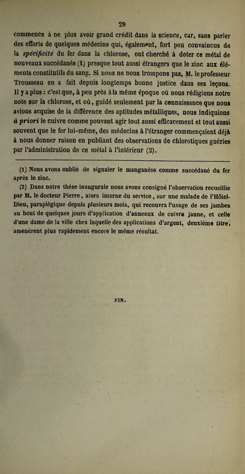 commence à ne plus avoir grand crédit dans ia science, car, sans parler des efforts de quelques médecins qui, également, fort peu convaincus de la spécificité du fer dans la chlorose, ont cherché à doter ce métal de nouveaux succédanés (1) presque tout aussi étrangers que le zinc aux élé¬ ments constitutifs du sang. Si nous ne nous trompons pas, M. le professeur Trousseau en a fait depuis longtemps bonne justice dans ses leçons. 11 y a plus : c’est que, à peu près à la même époque où nous rédigions notre note sur la chlorose, et où, guidé seulement par la connaissance que nous avions acquise de la différence des aptitudes métalliques, nous indiquions à priori le cuivre comme pouvant agir tout aussi efficacement et tout aussi souvent que le fer lui-même, des médecins à l’étranger commençaient déjà à nous donner raison en publiant des observations de chlorotiques guéries par l’administration de ce métal à l’intérieur (2). (1) Nous avons oublié de signaler le manganèse comme succédané du fer après le zinc. (2) Dans notre thèse inaugurale nous avons consigné l’observation recueillie par M. le docteur Pierre, alors interne du service, sur une malade de l’Hôtel- Dieu, paraplégique depuis plusieurs mois, qui recouvra l’usage de ses jambes au bout de quelques jours d’application d’anneaux de cuivre jaune, et celle d’une dame de la ville chez laquelle des applications d’argent, deuxième titre, amenèrent plus rapidement encore le même résultat. FIN.
