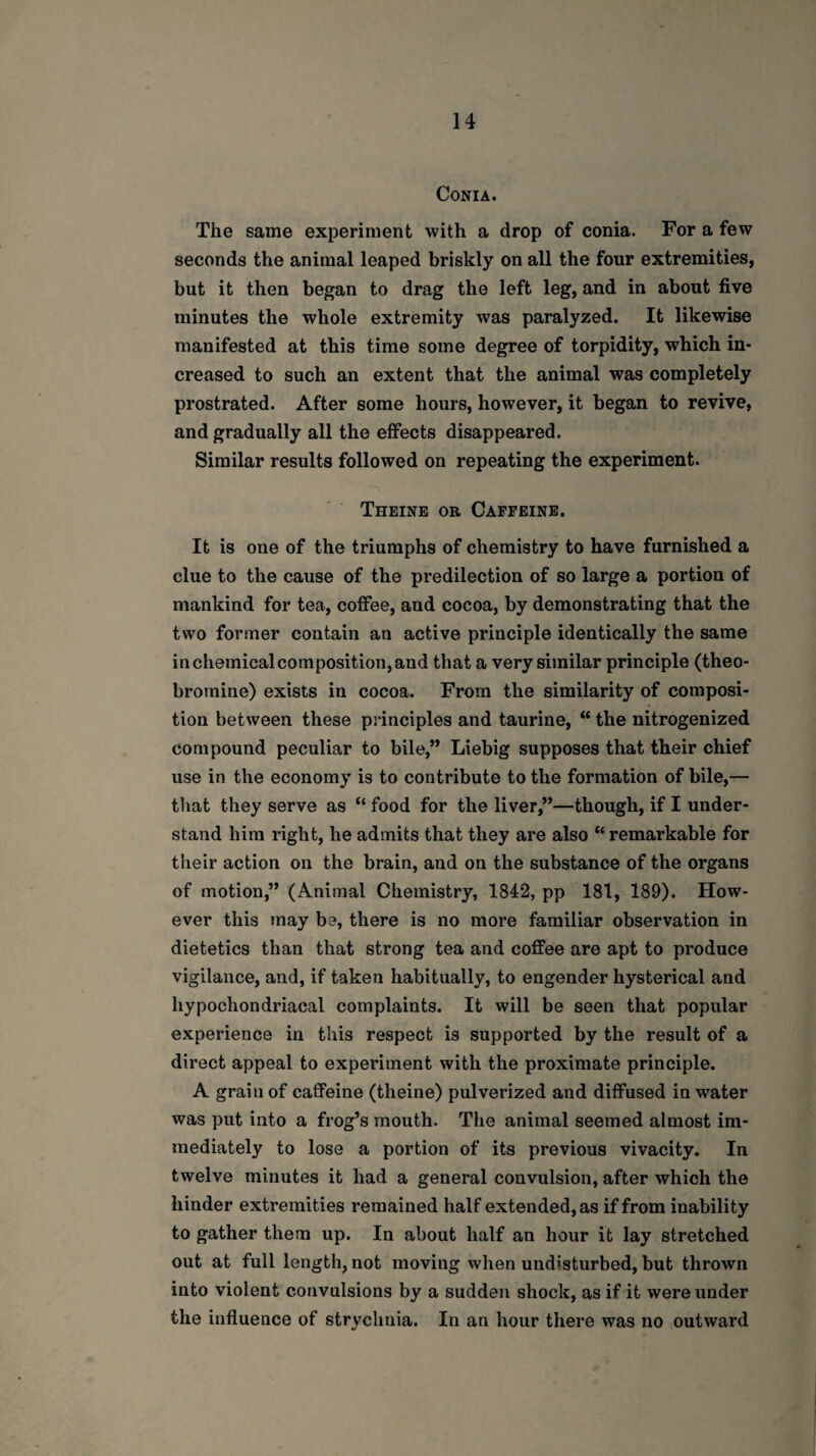 CONIA. The same experiment with a drop of conia. For a few seconds the animal leaped briskly on all the four extremities, but it then began to drag the left leg, and in about five minutes the whole extremity was paralyzed. It likewise manifested at this time some degree of torpidity, which in¬ creased to such an extent that the animal was completely prostrated. After some hours, however, it began to revive, and gradually all the effects disappeared. Similar results followed on repeating the experiment. Theine or Caffeine. It is one of the triumphs of chemistry to have furnished a clue to the cause of the predilection of so large a portion of mankind for tea, coffee, and cocoa, by demonstrating that the two former contain an active principle identically the same in chemical composition, and that a very similar principle (theo¬ bromine) exists in cocoa. From the similarity of composi¬ tion between these principles and taurine, “ the nitrogenized compound peculiar to bile,” Liebig supposes that their chief use in the economy is to contribute to the formation of bile,— that they serve as “ food for the liver,”—though, if I under¬ stand him right, he admits that they are also “ remarkable for their action on the brain, and on the substance of the organs of motion,” (Animal Chemistry, 1842, pp 181, 189). How¬ ever this may be, there is no more familiar observation in dietetics than that strong tea and coffee are apt to produce vigilance, and, if taken habitually, to engender hysterical and hypochondriacal complaints. It will be seen that popular experience in this respect is supported by the result of a direct appeal to experiment with the proximate principle. A grain of caffeine (theine) pulverized and diffused in water was put into a frog’s mouth. The animal seemed almost im¬ mediately to lose a portion of its previous vivacity. In twelve minutes it had a general convulsion, after which the hinder extremities remained half extended, as if from inability to gather them up. In about half an hour it lay stretched out at full length, not moving when undisturbed, but thrown into violent convulsions by a sudden shock, as if it were under the influence of strychnia. In an hour there was no outward