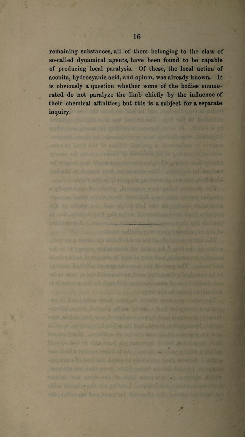 remaining substances, all of them belonging to the class of so-called dynamical agents, have been found to be capable of producing local paralysis. Of these, the local action of aconita, hydrocyanic acid, and opium, was already known. It is obviously a question whether some of the bodies enume¬ rated do not paralyze the limb chiefly by the influence of their chemical affinities; but this is a subject for a separate inquiry.