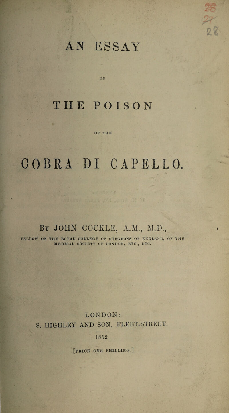 AN ESSAY ON THE POISON OF THE COBRA DI CAPELLO. 4 By JOHN COCKLE, A.W., M.l)., FELLOW OF THE ROYAL COLLEGE OF SURGEONS OF ENGLAND, OF THE MEDICAL SOCIETY OF LONDON, ETC., ETC. LONDON: S. IIIGHLEY AND SON, FLEET-STREET. 1852 [price one shieling.]