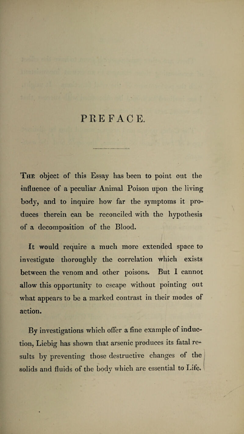 PRE FACE. The object of this Essay has been to point out the influence of a peculiar Animal Poison upon the living body, and to inquire how far the symptoms it pro¬ duces therein can be reconciled with the hypothesis of a decomnosition of the Blood. i. It would require a much more extended space to investigate thoroughly the correlation which exists between the venom and other poisons. But 1 cannot allow this opportunity to escape without pointing out what appears to be a marked contrast in their modes of action. By investigations which offer a fine example of induc¬ tion, Liebig has shown that arsenic produces its fatal re¬ sults by preventing those destructive changes of the solids and fluids of the body which are essential to Life. %>