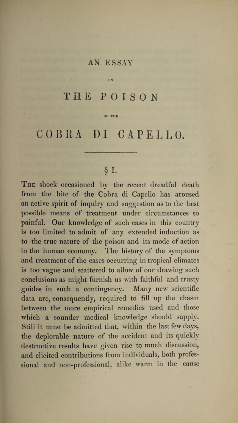 ON thp: poison OF THE COBRA DI CAPELLO. The shock occasioned by the recent dreadful death from the bite of the Cobra di Capello has aroused an active spirit of inquiry and suggestion as to the best possible means of treatment under circumstances so painful. Our knowledge of such cases in this country is too limited to admit of any extended induction as to the true nature of the poison and its mode of action in the human economy. The history of the symptoms and treatment of the cases occurring in tropical climates is too vague and scattered to allow of our drawing such conclusions as might furnish us with faithful and trusty guides in such a contingency. Many new scientific data are, consequently, required to fill up the chasm between the more empirical remedies used and those which a sounder medical knowledge should supply. Still it must be admitted that, within the last few days, the deplorable nature of the accident and its quickly destructive results have given rise to much discussion, and elicited contributions from individuals, both profes¬ sional and non-professional, alike warm in the cause