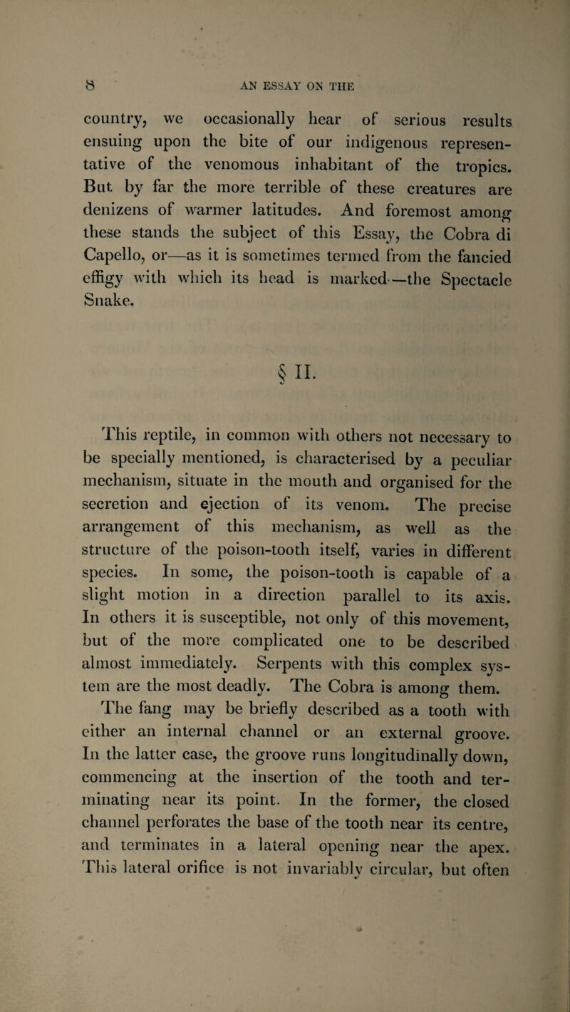 country, we occasionally hear of serious results ensuing upon the bite of our indigenous represen¬ tative of the venomous inhabitant of the tropics. But by far the more terrible of these creatures are denizens of warmer latitudes. And foremost among these stands the subject of this Essay, the Cobra di Capello, or—as it is sometimes termed from the fancied effigy with which its head is marked—the Spectacle Snake. § II. This reptile, in common with others not necessary to be specially mentioned, is characterised by a peculiar mechanism, situate in the mouth and organised for the secretion and ejection of its venom. The precise arrangement of this mechanism, as well as the structure of the poison-tooth itself, varies in different species. In some, the poison-tooth is capable of a slight motion in a direction parallel to its axis. In others it is susceptible, not only of this movement, but of the more complicated one to be described almost immediately. Serpents with this complex sys¬ tem are the most deadly. The Cobra is among them. The fang may be briefly described as a tooth with cither an internal channel or an external groove. In the latter case, the groove runs longitudinally down, commencing at the insertion of the tooth and ter¬ minating near its point. In the former, the closed channel perforates the base of the tooth near its centre, and terminates in a lateral opening near the apex. This lateral orifice is not invariably circular, but often