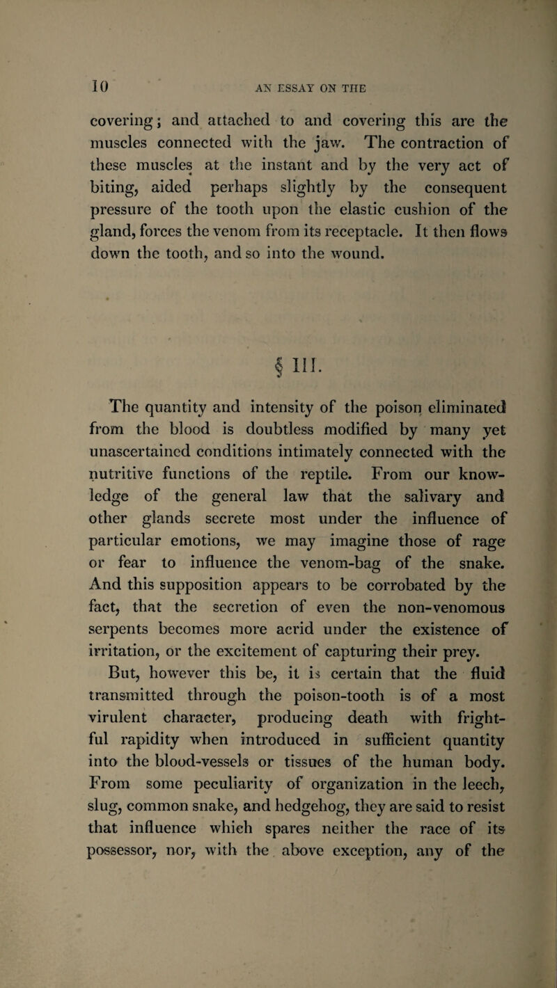 covering; and attached to and covering this are the muscles connected with the jav/. The contraction of these muscles at the instant and by the very act of biting, aided perhaps slightly by the consequent pressure of the tooth upon the elastic cushion of the gland, forces the venom from its receptacle. It then flows down the tooth, and so into the wound. § in. The quantity and intensity of the poison eliminatetl from the blood is doubtless modified by many yet unascertained conditions intimately connected with the nutritive functions of the reptile. From our know¬ ledge of the general law that the salivary and other glands secrete most under the influence of particular emotions, we may imagine those of rage or fear to influence the venom-bag of the snake. And this supposition appears to be corrobated by the fact, that the secretion of even the non-venomous serpents becomes more acrid under the existence of irritation, or the excitement of capturing their prey. But, however this be, it is certain that the fluid transmitted through the poison-tooth is of a most virulent character, producing death with fright¬ ful rapidity when introduced in sufficient quantity into the blood-vessels or tissues of the human body. From some peculiarity of organization in the leech, slug, common snake, and hedgehog, they are said to resist that influence which spares neither the race of its possessor, nor, with the above exception, any of the