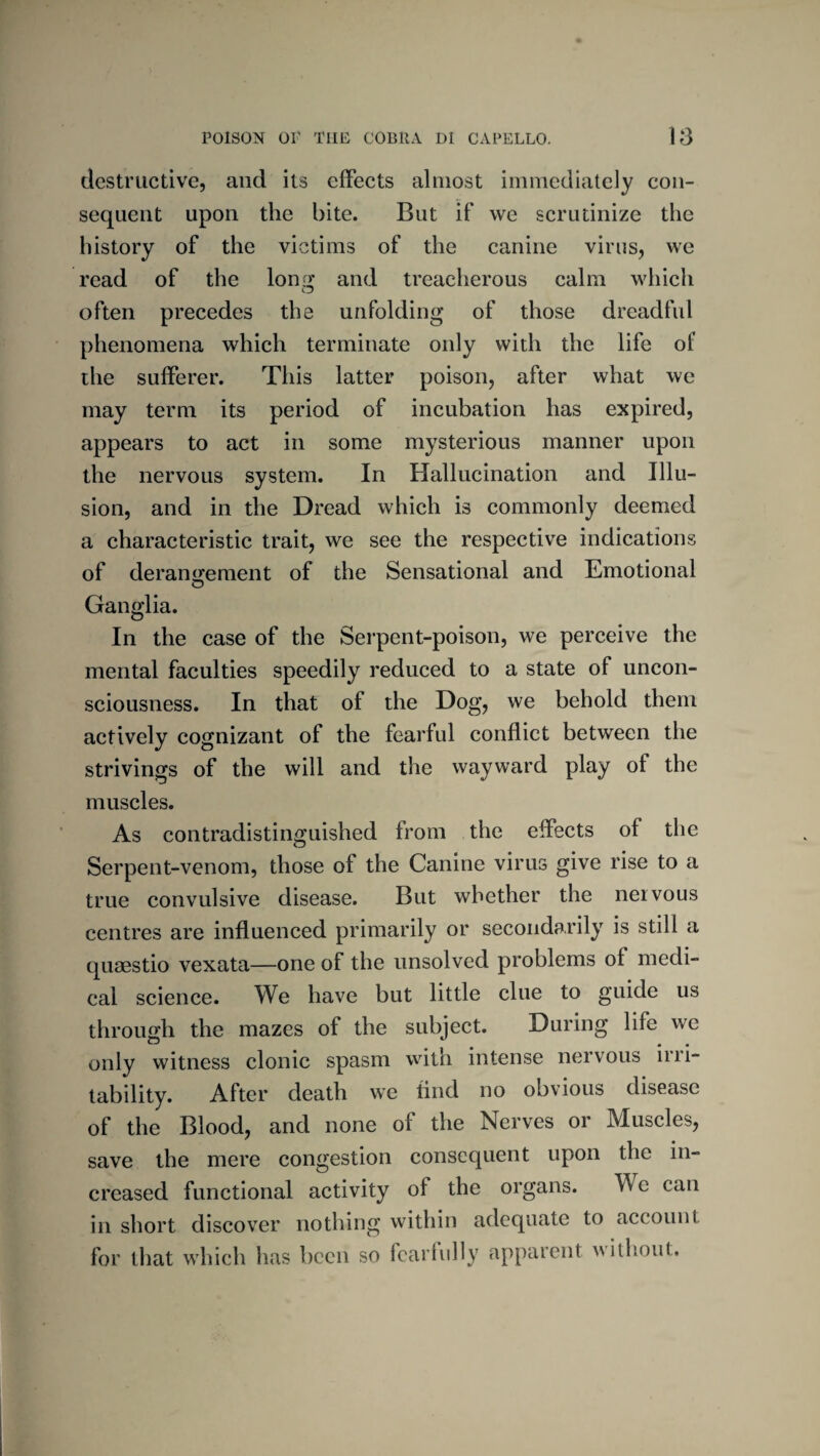 destructive, and its clFects almost immediately con¬ sequent upon the bite. But if we scrutinize the history of the victims of the canine virus, we read of the lonrx and treacherous calm which often precedes the unfolding of those dreadful phenomena which terminate only with the life of the sufferer. This latter poison, after what we may term its period of incubation has expired, appears to act in some mysterious manner upon the nervous system. In Hallucination and Illu¬ sion, and in the Dread which is commonly deemed a characteristic trait, we see the respective indications of deranijement of the Sensational and Emotional Ganglia. In the case of the Serpent-poison, we perceive the mental faculties speedily reduced to a state of uncon¬ sciousness. In that of the Dog, we behold them actively cognizant of the fearful conflict between the strivings of the will and the wayward play of the muscles. As contradistinguished from the effects of the Serpent-venom, those of the Canine virus give rise to a true convulsive disease. But whether the nervous centres are influenced primarily or secondarily is still a qusestio vexata—one of the unsolved problems of medi¬ cal science. We have but little clue to guide us through the mazes of the subject. During life we only witness clonic spasm with intense nervous irri¬ tability. After death we find no obvious disease of the Blood, and none of the Nerves or Muscles, save the mere congestion consequent upon the in¬ creased functional activity of the organs. We can in short discover nothing within adequate to account for that which has been so fearfully apparent without.