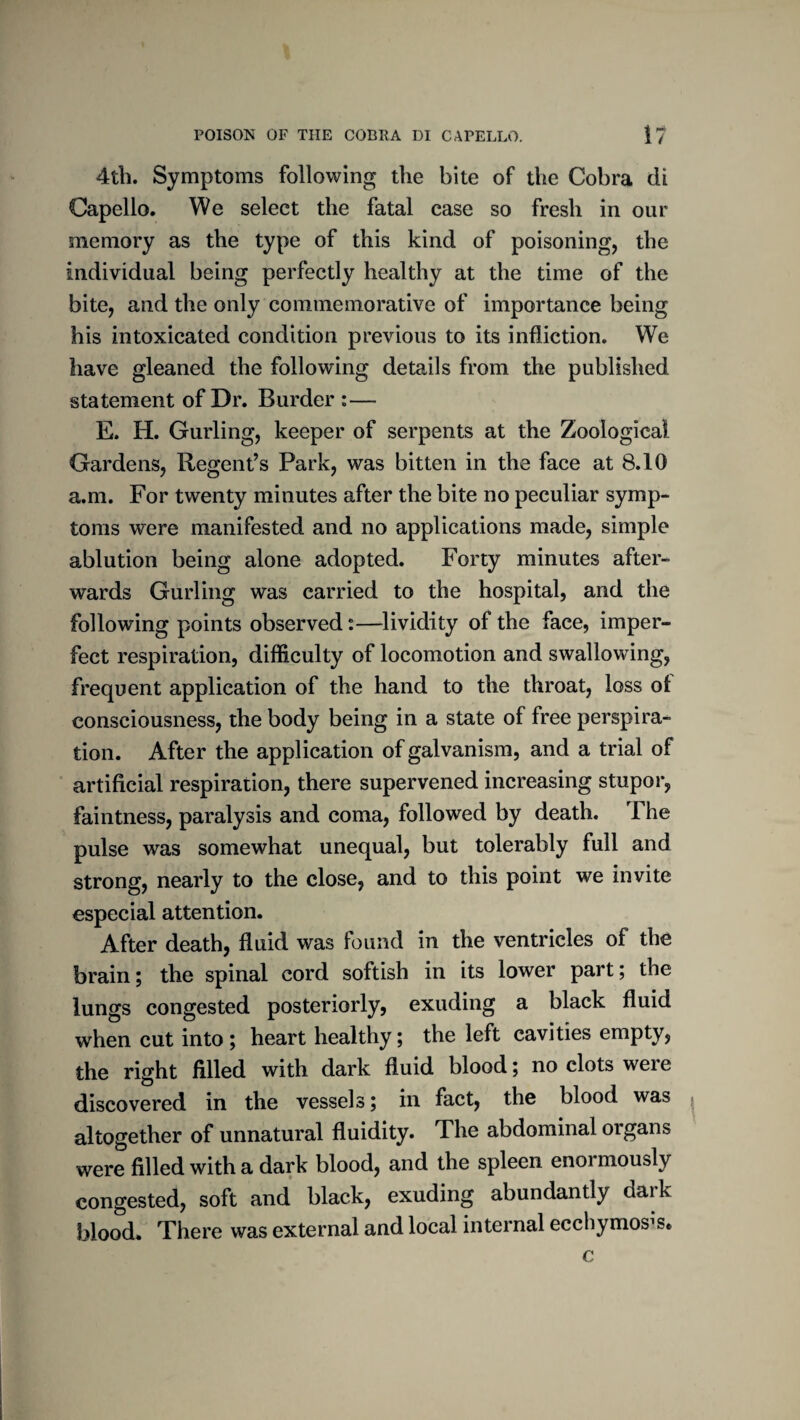 4th. Symptoms following the bite of the Cobra di Capello. We select the fatal case so fresh in our memory as the type of this kind of poisoning, the individual being perfectly healthy at the time of the bite, and the only commemorative of importance being his intoxicated condition previous to its infliction. We have gleaned the following details from the published statement of Dr. Burder :— E. H. Curling, keeper of serpents at the Zoological Gardens, Regent’s Park, was bitten in the face at 8.10 a.m. For twenty minutes after the bite no peculiar symp¬ toms were manifested and no applications made, simple ablution being alone adopted. Forty minutes after¬ wards Curling was carried to the hospital, and the following points observed;—lividity of the face, imper¬ fect respiration, difficulty of locomotion and swallowing, frequent application of the hand to the throat, loss of consciousness, the body being in a state of free perspira¬ tion. After the application of galvanism, and a trial of artificial respiration, there supervened increasing stupor, faintness, paralysis and coma, followed by death. The pulse was somewhat unequal, but tolerably full and strong, nearly to the close, and to this point we invite especial attention. After death, fluid was found in the ventricles of the brain; the spinal cord softish in its lower part; the lungs congested posteriorly, exuding a black fluid when cut into ; heart healthy; the left cavities empty, the right filled with dark fluid blood; no clots were discovered in the vessels 5 in fact, the blood was altogether of unnatural fluidity. The abdominal organs were filled with a dark blood, and the spleen enormously congested, soft and black, exuding abundantly dark blood. There was external and local internal ecchymos^s. c