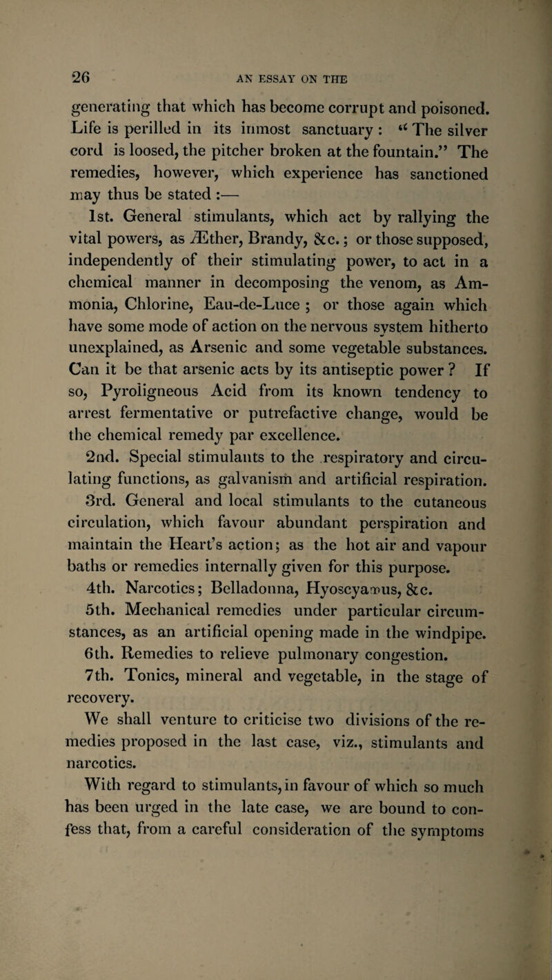 generating that which has become corrupt and poisoned. Life is perilled in its inmost sanctuary : The silver cord is loosed, the pitcher broken at the fountain.” The remedies, however, which experience has sanctioned may thus be stated :— 1st. General stimulants, which act by rallying the vital powers, as ^ther. Brandy, &c.; or those supposed, independently of their stimulating power, to act in a chemical manner in decomposing the venom, as Am¬ monia, Chlorine, Eau-de-Luce ; or those again which have some mode of action on the nervous system hitherto unexplained, as Arsenic and some vegetable substances. Can it be that arsenic acts by its antiseptic power ? If so. Pyroligneous Acid from its known tendency to arrest fermentative or putrefactive change, would be the chemical remedy par excellence. 2nd. Special stimulants to the respiratory and circu¬ lating functions, as galvanisrh and artificial respiration. 3rd. General and local stimulants to the cutaneous circulation, which favour abundant perspiration and maintain the Heart’s action; as the hot air and vapour baths or remedies internally given for this purpose. 4th. Narcotics; Belladonna, Hyoscyari>us, &c. 5th. Mechanical remedies under particular circum¬ stances, as an artificial opening made in the windpipe. 6th. Remedies to relieve pulmonary congestion. 7th. Tonics, mineral and vegetable, in the stage of recovery. We shall venture to criticise two divisions of the re¬ medies proposed in the last case, viz., stimulants and narcotics. With regard to stimulants, in favour of which so much has been urged in the late case, we are bound to con¬ fess that, from a careful consideration of the symptoms